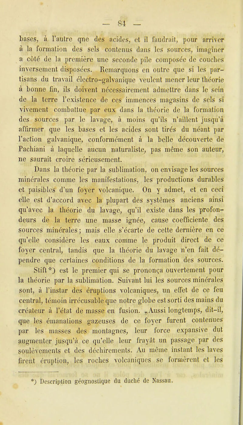 bases, à l’autre qne des acides, et il faudrait, pour arriver à la formation des sels contenus dans les sources, imaginer a côté de la première une seconde pile composée de couches inversement disposées. Remarquons en outre que si les par- tisans du travail électro-galvanique veulent mener leur théorie à bonne fin, ils doivent nécessairement admettre dans le sein de la terre l’existence de ces immences magasins de sels si vivement combattue par eux dans la théorie de la formation des sources par le lavage, à moins qu’ils n’aillent jusqu’à affirmer que les bases et les acides sont tirés du néant par l’action galvanique, conformément à la belle découverte de Pachiani à laquelle aucun naturaliste, pas même son auteur, ne saurait croire sérieusement. Dans la théorie par la sublimation, on envisage les sources minérales comme les manifestations, les productions durables et paisibles d’un foyer volcanique. On y admet, et en ceci elle est d’accord avec la plupart des systèmes anciens ainsi qu’avec la théorie du lavage, qu’il existe dans les profon- deurs de la terre une masse ignée, cause coefficiente des sources minérales; mais elle s’écarte de cette dernière en ce qu’elle considère les eaux comme le produit direct de ce foyer central, tandis que la théorie du lavage n’en fait dé- pendre que certaines conditions de la formation des sources. Stift-*) est le premier qui se prononça ouvertement pour la théorie par la sublimation. Suivant lui les sources minérales sont, à l’instar des éruptions volcaniques, un effet de ce feu central, témoin irrécusable que notre globe est sorti des mains du créateur à l’état de masse en fusion. „Aussi longtemps, dit-il, que les émanations gazeuses de ce foyer furent contenues par les masses des montagnes, leur force expansive dut augmenter jusqu’à ce qu’elle leur frayât un passage par des soulèvements et des déchirements. Au même instant les laves firent éruption, les roches volcaniques se formèrent et les *) Description géognostique du duché de Nassau.