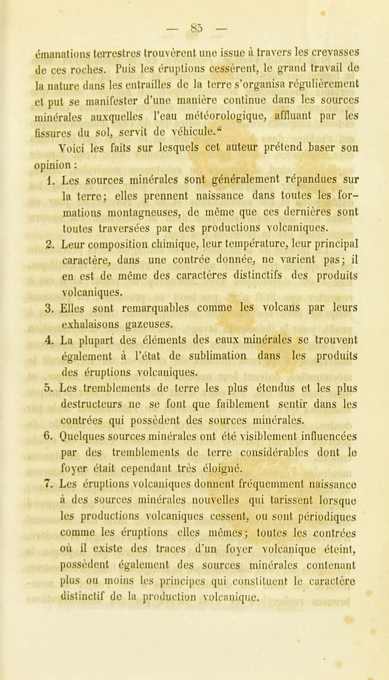 émanations terrestres trouvèrent une issue à travers les crevasses de ces roches. Puis les éruptions cessèrent, le grand travail de la nature dans les entrailles de la terre s’organisa régulièrement et put se manifester d’une manière continue dans les sources minérales auxquelles l’eau météorologique, affluant par les fissures du sol, servit de véhicule.44 Voici les faits sur lesquels cet auteur prétend baser son opinion : 1. Les sources minérales sont généralement répandues sur la terre; elles prennent naissance dans toutes les for- mations montagneuses, de même que ces dernières sont toutes traversées par des productions volcaniques. 2. Leur composition chimique, leur température, leur principal caractère, dans une contrée donnée, ne varient pas; il en est de même des caractères distinctifs des produits volcaniques. 3. Elles sont remarquables comme les volcans par leurs exhalaisons gazeuses. 4. La plupart des éléments des eaux minérales se trouvent également à l’état de sublimation dans les produits des éruptions volcaniques. 5. Les tremblements de terre les plus étendus et les plus destructeurs ne se font que faiblement sentir dans les contrées qui possèdent des sources minérales. 6. Quelques sources minérales ont été visiblement influencées par des tremblements de terre considérables dont le foyer était cependant très éloigné. 7. Les éruptions volcaniques donnent fréquemment naissance à des sources minérales nouvelles qui tarissent lorsque les productions volcaniques cessent, ou sont périodiques comme les éruptions elles mêmes; toutes les •contrées où il existe des traces d’un foyer volcanique éteint, possèdent également des sources minérales contenant plus ou moins les principes qui constituent le caractère distinctif de la production volcanique.