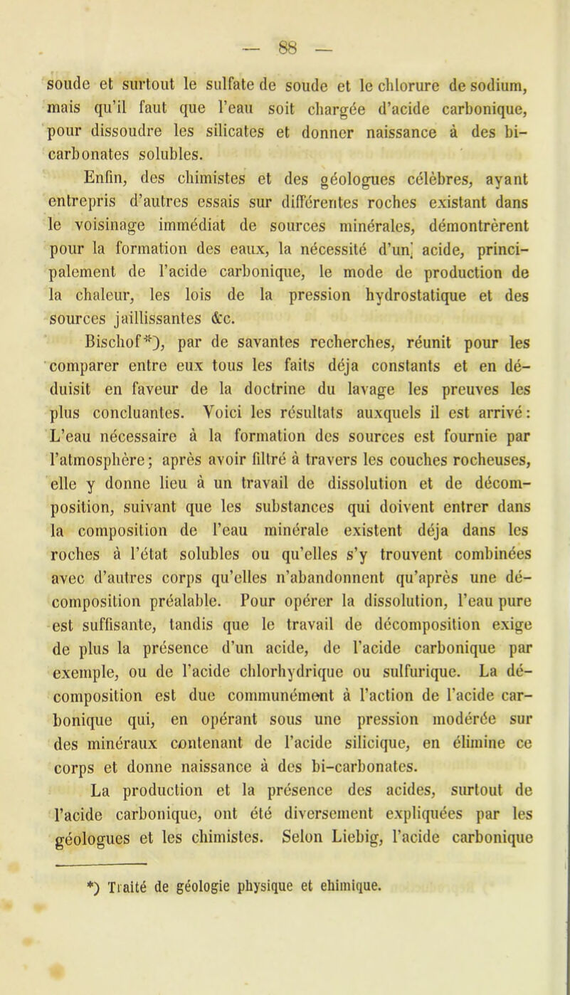 soude et surtout le sulfate de soude et le clilorure de sodium, mais qu’il faut que l’eau soit chargée d’acide carbonique, pour dissoudre les silicates et donner naissance à des bi- carbonates solubles. Enfin, des chimistes et des géologues célèbres, ayant entrepris d’autres essais sur différentes roches existant dans le voisinage immédiat de sources minérales, démontrèrent pour la formation des eaux, la nécessité d’un] acide, princi- palement de l’acide carbonique, le mode de production de la chaleur, les lois de la pression hydrostatique et des sources jaillissantes &c. Bischof*); par de savantes recherches, réunit pour les comparer entre eux tous les faits déjà constants et en dé- duisit en faveur de la doctrine du lavage les preuves les plus concluantes. Voici les résultats auxquels il est arrivé: L’eau nécessaire à la formation des sources est fournie par l’atmosphère; après avoir filtré à travers les couches rocheuses, elle y donne lieu à un travail de dissolution et de décom- position, suivant que les substances qui doivent entrer dans la composition de l’eau minérale existent déjà dans les roches à l’état solubles ou qu’elles s’y trouvent combinées avec d’autres corps qu’elles n’abandonnent qu’après une dé- composition préalable. Pour opérer la dissolution, l’eau pure est suffisante, tandis que le travail de décomposition exige de plus la présence d’un acide, de l’acide carbonique par exemple, ou de l’acide chlorhydrique ou sulfurique. La dé- composition est due communément à l’action de l’acide car- bonique qui, en opérant sous une pression modérée sur des minéraux contenant de l’acide silicique, en élimine ce corps et donne naissance à des bi-carbonates. La production et la présence des acides, surtout de l’acide carbonique, ont été diversement expliquées par les géologues et les chimistes. Selon Liebig, l’acide carbonique *) Traité de géologie physique et eliimique.