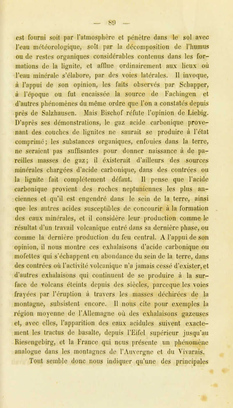 est fourni soit par l'atmosphère et pénètre dans le sol avec l’eau météorologique, soit par la décomposition de l'humus ou de restes organiques considérables contenus dans les for- mations de la lignite, et afflue ordinairement aux lieux où l’eau minérale s’élabore, par des voies latérales. Il invoque, à l’appui de son opinion, les faits observés par Schappcr, à l’époque ou fut encaissée la source de Fachingen et d'autres phénomènes du même ordre que l’on a constatés depuis près de Salzhausen. Mais Bischof réfute l’opinion de Liebig. D’après ses démonstrations, le gaz acide carbonique prove- nant des couches de lignites ne saurait se produire à l’état comprimé; les substances organiques, enfouies dans la terre, ne seraient pas suffisantes pour donner naissance à de pa- reilles masses de gaz; il éxisterait d’ailleurs des sources minérales chargées d’acide carbonique, dans des contrées ou la lignite fait complètement défaut. Il pense que l’acide carbonique provient des roches neptuniennes les plus an- ciennes et qu’il est engendré dans le sein de la terre, ainsi que les autres acides susceptibles de concourir à la formation des eaux minérales, et il considère leur production comme le résultat d’un travail volcanique entré dans sa dernière phase, ou comme la dernière production du feu central. A l’appui de son opinion, il nous montre ces exhalaisons d’acide carbonique ou mofettes qui s’échappent en abondance du sein de la terre, dans des contrées où l’activité volcanique n’a jamais cessé d’exister, et d’autres exhalaisons qui continuent de se produire à la sur- face de volcans éteints depuis des siècles, pareeque les voies frayées par l’éruption à travers les masses déchirées de la montagne, subsistent encore. Il nous cite pour exemples la région moyenne de l’Allemagne où des exhalaisons gazeuses et, avec elles, l’apparition des eaux acidulés suivent exacte- ment les tractus de basalte, depuis l’Eifel supérieur jusqu’au Riesengebirg, et la France qui nous présente un phénomène analogue dans les montagnes de l’Auvergne et du Vivarais. Tout semble donc nous indiquer qu’une des principales