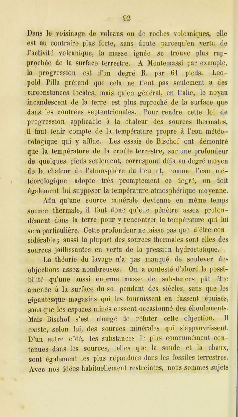 Dans le voisinage de volcans ou de roches volcaniques, elle est au contraire plus forte, sans doute parcequ’en vertu de l’activité volcanique, la masse ignée se trouve plus rap- prochée de la surface terrestre. A Montemassi par exemple, la progression est d’un degré R. par 61 pieds. Léo- pold Pilla prétend que cela ne tient pas seulement a des circonstances locales, mais qu’en général, en Italie, le noyau incandescent de la terre est plus raproché de la surface que dans les contrées septentrionales. Pour rendre cette loi de progression applicable à la chaleur des sources thermales, il faut tenir compte de la température propre à l’eau météo- rologique qui y afflue. Les essais de Bischof ont démontré que la température de la croûte terrestre, sur une profondeur de quelques pieds seulement, correspond déjà au degré moyen de la chaleur de l’atmosphère du lieu et, comme l’eau mé- téorologique adopte très promptement ce degré, on doit également lui supposer la température atmosphérique moyenne. Afin qu’une source minérale devienne en même temps source thermale, il faut donc qu’elle pénètre assez profon- dément dans la terre pour y rencontrer la température qui lui sera particulière. Cette profondeur ne laisse pas que d’être con- sidérable; aussi la plupart des sources thermales sont elles des sources jaillissantes en vertu de la pression hydrostatique. La théorie du lavage n’a pas manqué de soulever des objections assez nombreuses. On a contesté d’abord la possi- bilité qu’une aussi énorme masse de substances put être amenée à la surface du sol pendant des siècles, sans que les gigantesque magasins qui les fournissent en fussent épuisés, sans que les espaces minés eussent occasionné des éboulemenls. Mais Bischof s’est chargé de réfuter cette objection. 11 existe, selon lui, des sources minérales qui s’appauvrissent. D’un autre côté, les substances le plus communément con- tenues dans les sources, telles que la soude et la chaux, sont également les plus répandues dans les fossiles terrestres. Avec nos idées habituellement restreintes, nous sommes sujets