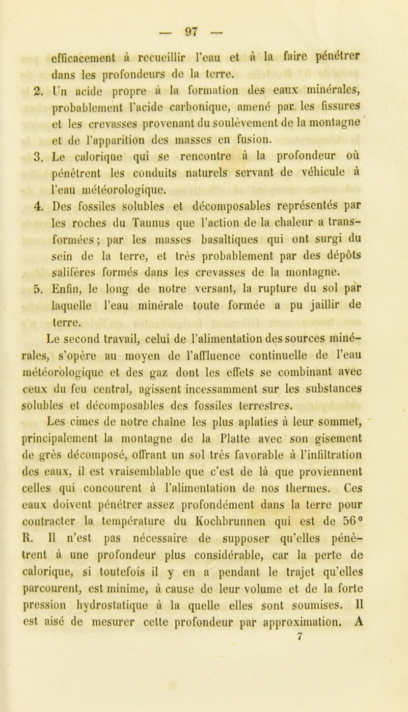 efficacement à recueillir l’eau et à la faire pénétrer dans les profondeurs de la terre. 2. Un acide propre à la formation des eaux minérales, probablement l’acide carbonique, amené par les fissures et les crevasses provenant du soulèvement de la montagne et de l'apparition des masses en fusion. 3. Le calorique qui se rencontre à la profondeur où pénètrent les conduits naturels servant de véhicule à l’eau météorologique. 4. Des fossiles solubles et décoinposables représentés par les roches du Taunus que l’action de la chaleur a trans- formées ; par les masses basaltiques qui ont surgi du sein de la terre, et très probablement par des dépôts salifères formés dans les crevasses de la montagne. 5. Enfin, le long de notre versant, la rupture du sol par laquelle l’eau minérale toute formée a pu jaillir de terre. Le second travail, celui de l’alimentation des sources miné- rales, s’opère au moyen de l’affluence continuelle de l’eau météorologique et des gaz dont les effets se combinant avec ceux du feu central, agissent incessamment sur les substances solubles et décoinposables des fossiles terrestres. Les cimes de notre chaîne les plus aplaties à leur sommet, principalement la montagne de la Flatte avec son gisement de grès décomposé, offrant un sol très favorable à l’infiltration des eaux, il est vraisemblable que c’est de là que proviennent celles qui concourent à l’alimentation de nos thermes. Ces eaux doivent pénétrer assez profondément dans la terre pour contracter la température du Kochbrunnen qui est de 56° R. Il n’est pas nécessaire de supposer qu’elles pénè- trent à une profondeur plus considérable, car la perte de calorique, si toutefois il y en a pendant le trajet qu’elles parcourent, est minime, à cause de leur volume et de la forte pression hydrostatique à la quelle elles sont soumises. 11 est aisé de mesurer celte profondeur par approximation. A 7