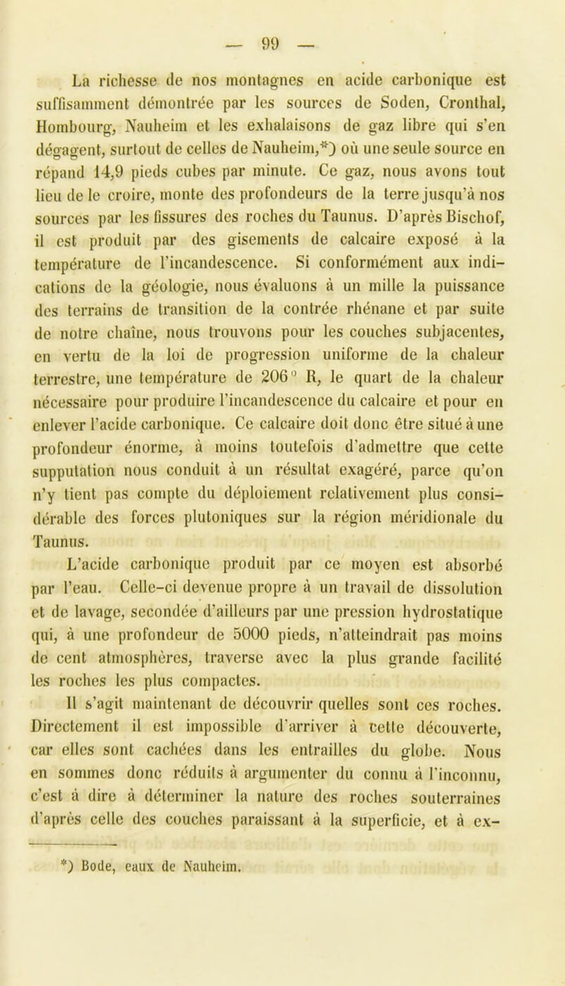 La richesse de nos montagnes en acide carbonique est suffisamment démontrée par les sources de Soden, Cronthal, Horabourg, Nauheim et les exhalaisons de gaz libre qui s’en dégagent, surtout de celles de Nauheim,*) où une seule source en répand 14,9 pieds cubes par minute. Ce gaz, nous avons tout lieu de le croire, monte des profondeurs de la terre jusqu’à nos sources par les fissures des roches du Taunus. D’après Bischof, il est produit par des gisements de calcaire exposé à la température de l’incandescence. Si conformément aux indi- cations de la géologie, nous évaluons à un mille la puissance des terrains de transition de la contrée rhénane et par suite de notre chaîne, nous trouvons pour les couches subjacentes, en vertu de la loi de progression uniforme de la chaleur terrestre, une température de 206° R, le quart de la chaleur nécessaire pour produire l'incandescence du calcaire et pour en enlever l’acide carbonique. Ce calcaire doit donc être situé à une profondeur énorme, à moins toutefois d’admettre que celte supputation nous conduit à un résultat exagéré, parce qu’on n’y tient pas compte du déploiement relativement plus consi- dérable des forces plutoniques sur la région méridionale du Taunus. L’acide carbonique produit par ce moyen est absorbé par l’eau. Celle-ci devenue propre à un travail de dissolution et de lavage, secondée d’ailleurs par une pression hydrostatique qui, à une profondeur de 5000 pieds, n’atteindrait pas moins de cent atmosphères, traverse avec la plus grande facilité les roches les plus compactes. 11 s’agit maintenant de découvrir quelles sont ces roches. Directement il est impossible d’arriver à cette découverte, car elles sont cachées dans les entrailles du globe. Nous en sommes donc réduits à argumenter du connu à l’inconnu, c’est à dire à déterminer la nature des roches souterraines d’après celle des couches paraissant à la superficie, et à ex- *) Bode, eaux de Nauheim.