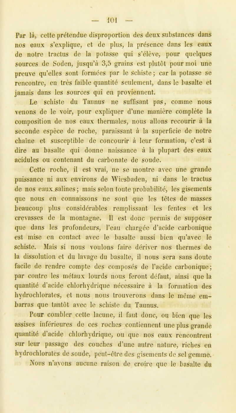 Par là, cette prétendue disproportion des deux substances dans nos eaux s’explique, et de plus, la présence dans les eaux de notre traclus de la potasse qui s’élève, pour quelques sources de Soden, jusqu’à 3,5 grains est plutôt pour moi une preuve qu’elles sont formées par le schiste ; car la potasse se rencontre, en très faible quantité seulement, dans le basalte et jamais dans les sources qui en proviennent. Le schiste du Taunus ne suffisant pas, comme nous venons de le voir, pour expliquer d’une manière complète la composition de nos eaux thermales, nous allons recourir à la seconde espèce de roche, paraissant à la superficie de notre chaîne et susceptible de concourir à leur formation, c’est à dire au basalte qui donne naissance à la plupart des eaux acidulés ou contenant du carbonate de soude. Cette roche, il est vrai, ne se montre avec une grande puissance ni aux environs de Wiesbaden, ni dans le tractus de nos eaux^salines ; mais selon toute probabilité, les gisements que nous en connaissons ne sont que les têtes de masses beaucoup plus considérables remplissant les fentes et les crevasses de la montagne. 11 est donc permis de supposer que dans les profondeurs, l’eau chargée d’acide carbonique est mise en contact avec le basalte aussi bien qu’avec le schiste. Mais si nous voulons faire dériver nos thermes de la dissolution et du lavage du basalte, il nous sera sans doute facile de rendre compte des composés de l’acide carbonique; par contre les métaux lourds nous feront défaut, ainsi que la quantité d’acide chlorhydrique nécessaire à la formation des hydrochlorates, et nous nous trouverons dans le même em- barras que tantôt avec le schiste du Taunus. Pour combler cette lacune, il faut donc, ou bien que les assises inférieures de ces roches contiennent une plus grande quantité d’acide chlorhydrique, ou que nos eaux rencontrent sur leur passage des couches d’une autre nature, riches en hydrochloralcs de soude, peut-être des gisements de sel gemme. Nous n’avons aucune raison de croire que le basalte du
