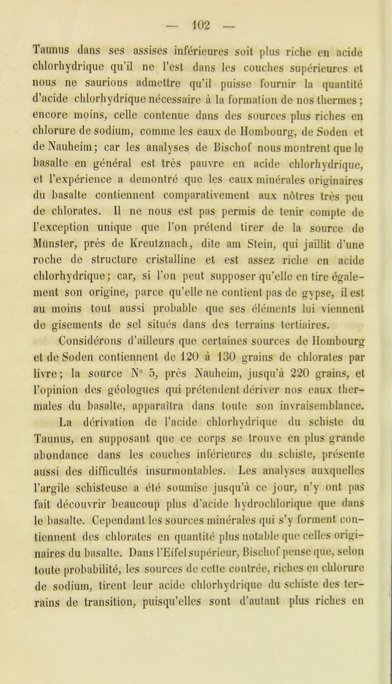 Taunus dans ses assises inférieures soit plus riche en acide chlorhydrique qu’il ne l’est dans les couches supérieures et nous ne saurions admettre qu’il puisse fournir la quantité d’acide chlorhydrique nécessaire à la formation de nos thermes ; encore moins, celle contenue dans des sources plus riches en chlorure de sodium, comme les eaux de Hombourg, de Soden et de Nauheim ; car les analyses de Bischof nous montrent que le basalte en général est très pauvre en acide chlorhydrique, et l’expérience a démontré que les eaux minérales originaires du basalte contiennent comparativement aux nôtres très peu de chlorates. Il ne nous est pas permis de tenir compte de l’exception unique que l’on prétend tirer de la source de Miinster, près de Kreutznach, dite am Stein, qui jaillit d’une roche de structure cristalline et est assez riche en acide chlorhydrique; car, si l’on peut supposer qu’elle en tire égale- ment son origine, parce qu’elle ne contient pas de gypse, il est au moins tout aussi probable que ses éléments lui viennent de gisements de sel situés dans des terrains tertiaires. Considérons d’ailleurs que certaines sources de Hombourg et de Soden contiennent de 120 à 130 grains de chlorates par livre; la source N° 5, près Nauheim, jusqu’à 220 grains, et l’opinion des géologues qui prétendent dériver nos eaux ther- males du basalte, apparaîtra dans toute son invraisemblance. La dérivation de l’acide chlorhydrique du schiste du Taunus, en supposant que ce corps se trouve en plus grande abondance dans les couches inférieures du schiste, présente aussi des difficultés insurmontables. Les analyses auxquelles l’argile schisteuse a été soumise jusqu’à ce jour, n’y ont pas fait découvrir beaucoup plus d'acide hydrocldorique que dans le basalte. Cependant les sources minérales qui s’y forment con- tiennent des chlorates en quantité plus notable que celles origi- naires du basalte. Dans l’Eifel supérieur, Bischof pense que, selon toute probabilité, les sources de cette contrée, riches en chlorure de sodium, tirent leur acide chlorhydrique du schiste des ter- rains de transition, puisqu’elles sont d’autant plus riches en