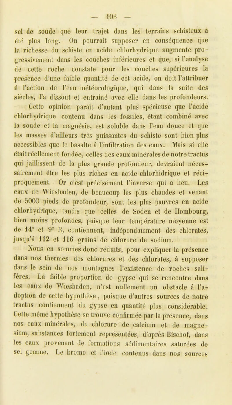 sel de soude que leur trajet dans les terrains schisteux a été plus long. On pourrait supposer en conséquence que la richesse du schiste en acide chlorhydrique augmente pro- gressivement dans les couches inférieures et que, si l’analyse de cette roche constate pour les couches supérieures la •présence d’une faible quantité de cet acide, on doit l’attribuer à l’action de l’eau météorologique, qui dans la suite des siècles, l’a dissout et entraîné avec elle dans les profondeurs. Cette opinion paraît d’autant plus spécieuse que l’acide chlorhydrique contenu dans les fossiles, étant combiné avec la soude et la magnésie, est soluble dans l’eau douce et que les masses d’ailleurs très puissantes du schiste sont bien plus accessibles que le basalte à l’infiltration des eaux. Mais si elle était réellement fondée, celles des eaux minérales de notre tractus qui jaillissent de la plus grande profondeur, devraient néces- sairement être les plus riches en acide chlorhidrique et réci- proquement. Or c’est précisément l’inverse qui a lieu. Les eaux de \\ iesbaden, de beaucoup les plus chaudes et venant de 5000 pieds de profondeur, sont les plus pauvres en acide chlorhydrique, tandis que celles de Soden et de Hombourg, bien moins profondes, puisque leur température moyenne est de 14° et 9° R, contiennent, indépendamment des chlorates, jusqu’à 112 et 116 grains de chlorure de sodium. Nous en sommes donc réduits, pour expliquer la présence dans nos thermes des chlorures et des chlorates, à supposer dans le sein de nos montagnes l’existence de roches sali— fères. La faible proportion de gypse qui se rencontre dans les eaux de Wiesbaden, n’est nullement un obstacle à l’a- doption de cette hypothèse, puisque d’autres sources de notre tractus contiennent du gypse en quantité plus considérable. Cette même hypothèse se trouve confirmée par la présence, dans nos eaux minérales, du chlorure de calcium et de maone- O sium, substances fortement représentées, d’après Bischof, dans les eaux provenant de formations sédimenlaires saturées de sel gemme. Le brome et l'iode contenus dans nos sources