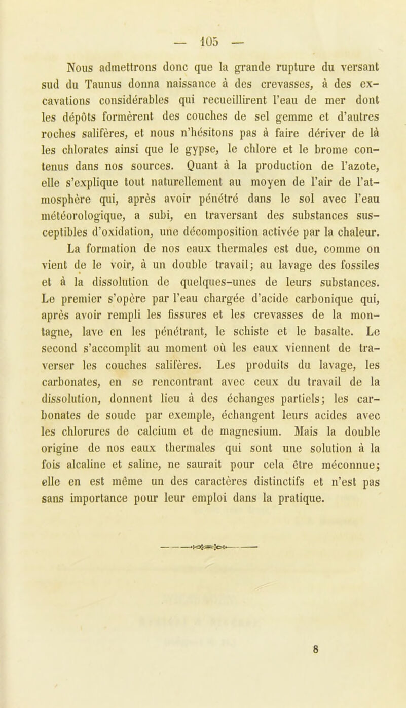 Nous admettrons donc que la grande rupture du versant sud du Taunus donna naissance à des crevasses, à des ex- cavations considérables qui recueillirent l’eau de mer dont les dépôts formèrent des couches de sel gemme et d’autres roches salifères, et nous n’hésitons pas à faire dériver de là les chlorates ainsi que le gypse, le chlore et le brome con- tenus dans nos sources. Quant à la production de l’azote, elle s’explique tout naturellement au moyen de l’air de l’at- mosphère qui, après avoir pénétré dans le sol avec l’eau météorologique, a subi, en traversant des substances sus- ceptibles d’oxidation, une décomposition activée par la chaleur. La formation de nos eaux thermales est due, comme on vient de le voir, à un double travail; au lavage des fossiles et à la dissolution de quelques-unes de leurs substances. Le premier s’opère par l’eau chargée d’acide carbonique qui, après avoir rempli les fissures et les crevasses de la mon- tagne, lave en les pénétrant, le schiste et le basalte. Le second s’accomplit au moment où les eaux viennent de tra- verser les couches salifères. Les produits du lavage, les carbonates, en se rencontrant avec ceux du travail de la dissolution, donnent lieu à des échanges partiels; les car- bonates de soude par exemple, échangent leurs acides avec les chlorures de calcium et de magnésium. Mais la double origine de nos eaux thermales qui sont une solution à la fois alcaline et saline, ne saurait pour cela être méconnue; elle en est même un des caractères distinctifs et n’est pas sans importance pour leur emploi dans la pratique. -KJfcSîJcH. 8