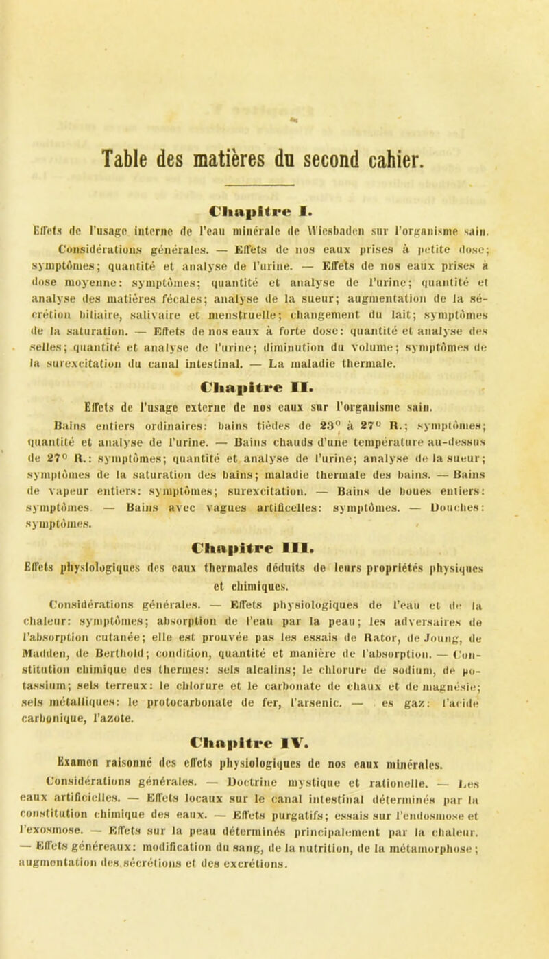 Table des matières du second cahier. Chapitre I. Effets de l’usage interne de l’ean minérale de Wiesbadcn sur l’organisme sain. Considérations générales. — Effets de nos eaux prises à petite dose; symptômes; quantité et analyse de l’urine. — Effets de nos eaux prises à dose moyenne: symptômes; quantité et analyse de l’urine; quantité et analyse des matières fécales; analyse de la sueur; augmentation de la sé- crétion biliaire, salivaire et menstruelle; changement du lait; symptômes de la saturation. — Effets de nos eaux à forte dose: quantité et analyse des selles; quantité et analyse de l’urine; diminution du volume; symptômes de la surexcitation du canal intestinal. — La maladie thermale. Chapitre II. Effets de l’usage externe de nos eaux sur l’organisme sain. Bains entiers ordinaires: bains tièdes de 23° à 27° R.; symptômes; quantité et analyse de l’urine. — Bains chauds d’une température au-dessus de 27° R.: symptômes; quantité et analyse de l’urine; analyse de la sueur; symptômes de la saturation des bains; maladie thermale des bains. —Bains de vapeur entiers: symptômes; surexcitation. — Bains de boues entiers: symptômes — Bains avec vagues artificeltes: symptômes. — Douches: symptômes. Chapitre III. Effets physiologiques des eaux thermales déduits de leurs propriétés physiques et chimiques. Considérations générales. — Effets physiologiques de l’eau et de la chaleur: symptômes; absorption de l’eau par la peau; les adversaires de l'absorption cutanée; elle est prouvée pas les essais de Rator, de Jeun g, de Madden, de Berthold; condition, quantité et manière de l’absorption. — Con- stitution chimique des thermes: sels alcalins; le chlorure de sodium, de po- tassium; sels terreux: le chlorure et le carbonate de chaux et de magnésie; sels métalliques: le protocarbonale de fer, l'arsenic. — es gaz: l’acide carbonique, l’azote. Clmpltre IV. Examen raisonné des effets physiologiques de nos eaux minérales. Considérations générales. — Doctrine mystique et rationelle. — Les eaux artificielles. — Effets locaux sur le canal intestinal déterminés par la constitution chimique des eaux. — Effets purgatifs; essais sur l’endosmose et l’exosmose. — Effets sur la peau déterminés principalement par la chaleur. — Effets généreaux: modification du sang, de la nutrition, de la métamorphose; augmentation des.sécrétions el des excrétions.