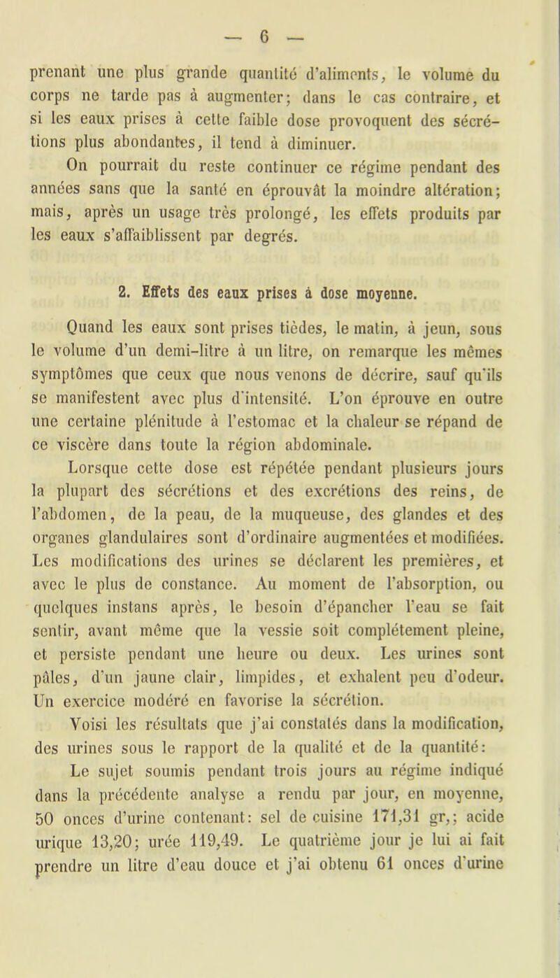 G prenant une plus grande quantité d’aliments, le volume du corps ne tarde pas à augmenter; dans le cas contraire, et si les eaux prises à celte faible dose provoquent des sécré- tions plus abondantes, il tend à diminuer. On pourrait du reste continuer ce régime pendant des années sans que la santé en éprouvât la moindre altération; mais, après un usage très prolongé, les effets produits par les eaux s’affaiblissent par degrés. 2. Effets des eaux prises à dose moyenne. Quand les eaux sont prises tièdes, le matin, à jeun, sous le volume d’un demi-litre à un litre, on remarque les mêmes symptômes que ceux que nous venons de décrire, sauf qu'ils se manifestent avec plus d'intensité. L’on éprouve en outre une certaine plénitude à l’estomac et la chaleur se répand de ce viscère dans toute la région abdominale. Lorsque cette dose est répétée pendant plusieurs jours la plupart des sécrétions et des excrétions des reins, de l’abdomen, de la peau, de la muqueuse, des glandes et des organes glandulaires sont d’ordinaire augmentées et modifiées. Les modifications des urines se déclarent les premières, et avec le plus de constance. Au moment de l’absorption, ou quelques instans après, le besoin d’épancher l’eau se fait sentir, avant même que la vessie soit complètement pleine, et persiste pendant une heure ou deux. Les urines sont pâles, d'un jaune clair, limpides, et exhalent peu d’odeur. Un exercice modéré en favorise la sécrétion. Voisi les résultats que j’ai constatés dans la modification, des urines sous le rapport de la qualité et de la quantité: Le sujet soumis pendant trois jours au régime indiqué dans la précédente analyse a rendu par jour, en moyenne, 50 onces d’urine contenant: sel de cuisine 171,31 gr,; acide urique 13,20; urée 119,49. Le quatrième jour je lui ai fait prendre un litre d’eau douce et j’ai obtenu 61 onces d’urine