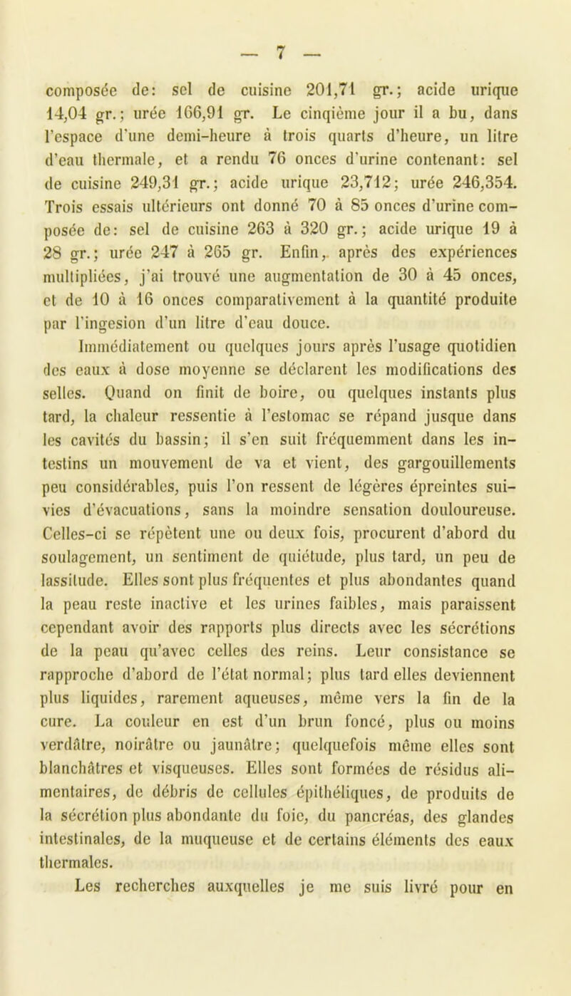 composée de: sel de cuisine 201,71 gr. ; acide urique 14,04 gr.; urée 166,91 gr. Le cinqième jour il a bu, dans l’espace d'une demi-heure à trois quarts d’heure, un litre d’eau thermale, et a rendu 76 onces d’urine contenant: sel de cuisine 249,31 gr.; acide urique 23,712; urée 246,354. Trois essais ultérieurs ont donné 70 à 85 onces d’urine com- posée de: sel de cuisine 263 à 320 gr.; acide urique 19 à 28 gr.; urée 247 à 265 gr. Enfin, après des expériences multipliées, j’ai trouvé une augmentation de 30 à 45 onces, et de 10 à 16 onces comparativement à la quantité produite par l’ingesion d’un litre d’eau douce. Immédiatement ou quelques jours après l’usage quotidien des eaux à dose moyenne se déclarent les modifications des selles. Quand on finit de boire, ou quelques instants plus tard, la chaleur ressentie à l’estomac se répand jusque dans les cavités du bassin; il s’en suit fréquemment dans les in- testins un mouvement de va et vient, des gargouillements peu considérables, puis l’on ressent de légères épreintes sui- vies d’évacuations, sans la moindre sensation douloureuse. Celles-ci se répètent une ou deux fois, procurent d’abord du soulagement, un sentiment de quiétude, plus tard, un peu de lassitude. Elles sont plus fréquentes et plus abondantes quand la peau reste inactive et les urines faibles, mais paraissent cependant avoir des rapports plus directs avec les sécrétions de la peau qu’avec celles des reins. Leur consistance se rapproche d’abord de l’état normal; plus tard elles deviennent plus liquides, rarement aqueuses, même vers la fin de la cure. La couleur en est d’un brun foncé, plus ou moins verdâtre, noirâtre ou jaunâtre; quelquefois même elles sont blanchâtres et visqueuses. Elles sont formées de résidus ali- mentaires, de débris de cellules épilhéliques, de produits de la sécrétion plus abondante du foie, du pancréas, des glandes intestinales, de la muqueuse et de certains éléments des eaux thermales. Les recherches auxquelles je me suis livré pour en