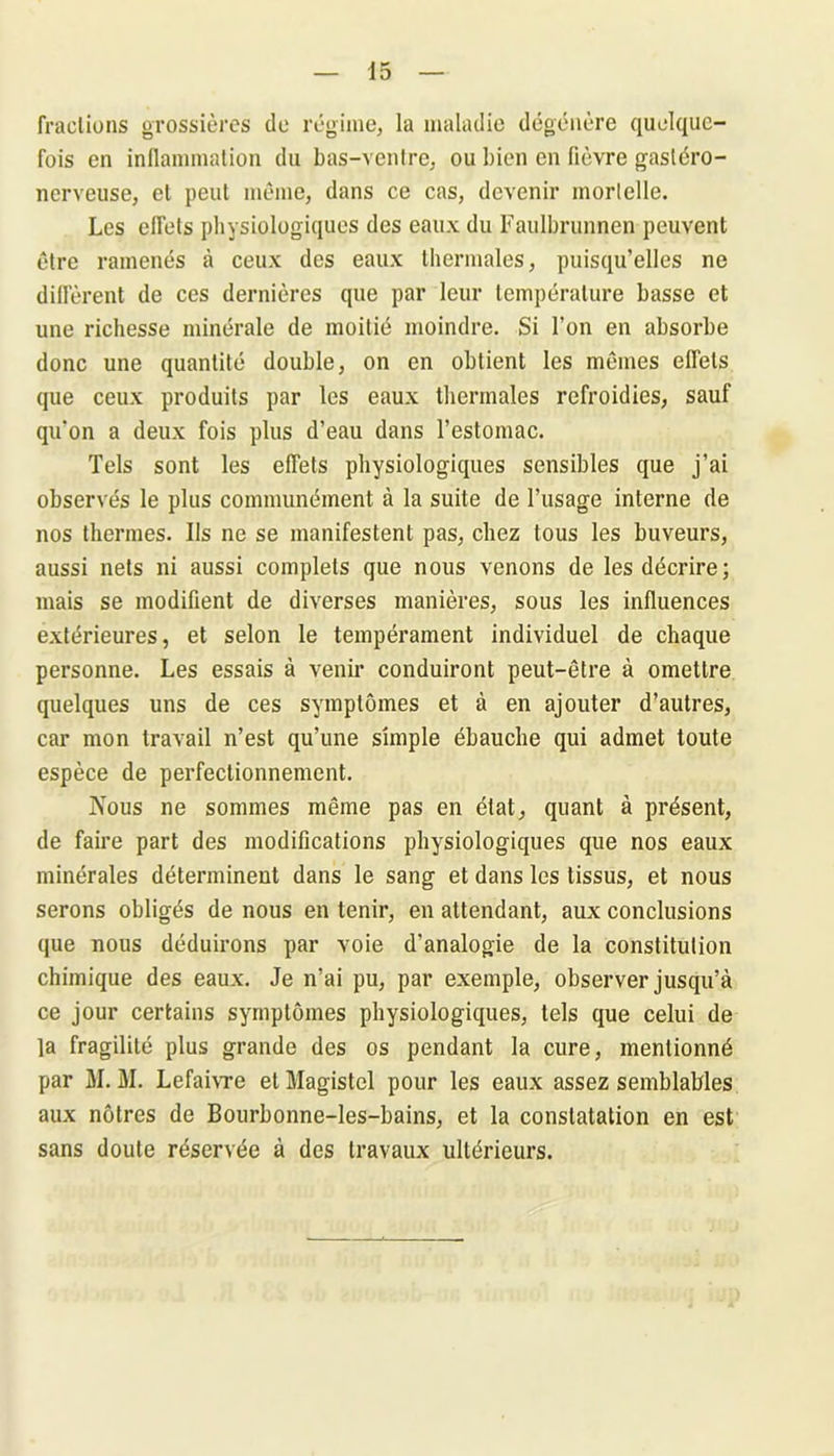 fractions grossières do régime, la maladie dégénère quelque- fois en inflammation du bas-ventre, ou bien en fièvre gastéro- nerveuse, et peut même, dans ce cas, devenir mortelle. Les effets physiologiques des eaux du Faulbrunnen peuvent être ramenés à ceux des eaux thermales, puisqu’elles ne diffèrent de ces dernières que par leur température basse et une richesse minérale de moitié moindre. Si l’on en absorbe donc une quantité double, on en obtient les mêmes effets que ceux produits par les eaux thermales refroidies, sauf qu’on a deux fois plus d’eau dans l’estomac. Tels sont les effets physiologiques sensibles que j’ai observés le plus communément à la suite de l’usage interne de nos thermes. Ils ne se manifestent pas, chez tous les buveurs, aussi nets ni aussi complets que nous venons de les décrire; mais se modifient de diverses manières, sous les influences extérieures, et selon le tempérament individuel de chaque personne. Les essais à venir conduiront peut-être à omettre quelques uns de ces symptômes et à en ajouter d’autres, car mon travail n’est qu’une simple ébauche qui admet toute espèce de perfectionnement. Nous ne sommes même pas en état, quant à présent, de faire part des modifications physiologiques que nos eaux minérales déterminent dans le sang et dans les tissus, et nous serons obligés de nous en tenir, en attendant, aux conclusions que nous déduirons par voie d'analogie de la constitution chimique des eaux. Je n'ai pu, par exemple, observer jusqu’à ce jour certains symptômes physiologiques, tels que celui de la fragilité plus grande des os pendant la cure, mentionné par M. M. Lefaivre et Magistcl pour les eaux assez semblables aux nôtres de Bourbonne-les-bains, et la constatation en est sans doute réservée à des travaux ultérieurs.