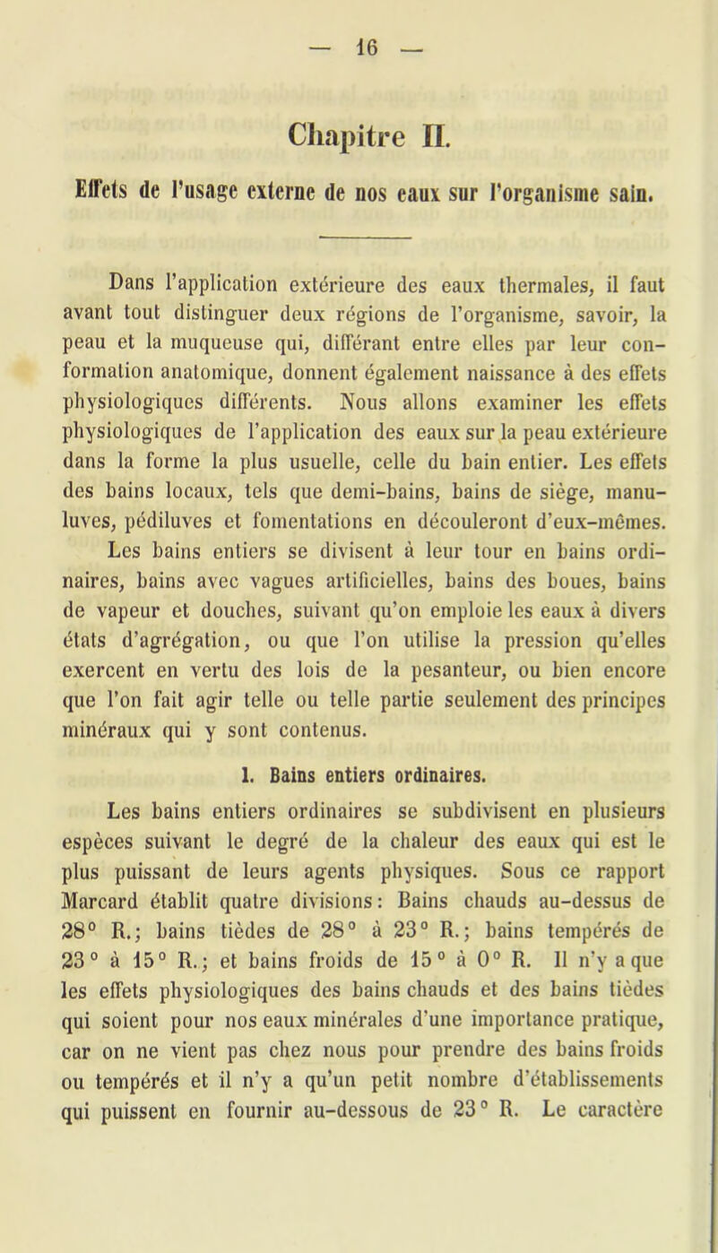 Chapitre IL Effets de l’usage externe de nos eaux sur l’organisme sain. Dans l’application extérieure des eaux thermales, il faut avant tout distinguer deux régions de l’organisme, savoir, la peau et la muqueuse qui, différant entre elles par leur con- formation anatomique, donnent également naissance à des effets physiologiques différents. Nous allons examiner les effets physiologiques de l’application des eaux sur la peau extérieure dans la forme la plus usuelle, celle du bain entier. Les effets des bains locaux, tels que demi-bains, bains de siège, manu- luves, pédiluves et fomentations en découleront d’eux-mêmes. Les bains entiers se divisent à leur tour en bains ordi- naires, bains avec vagues artificielles, bains des boues, bains de vapeur et douches, suivant qu’on emploie les eaux à divers états d’agrégation, ou que l’on utilise la pression qu’elles exercent en vertu des lois de la pesanteur, ou bien encore que l’on fait agir telle ou telle partie seulement des principes minéraux qui y sont contenus. 1. Bains entiers ordinaires. Les bains entiers ordinaires se subdivisent en plusieurs espèces suivant le degré de la chaleur des eaux qui est le plus puissant de leurs agents physiques. Sous ce rapport Marcard établit quatre divisions : Bains chauds au-dessus de 28° R.; bains tièdes de 28° à 23° R.; bains tempérés de 23° à 15° R.; et bains froids de 15° à 0° R. 11 n’y a que les effets physiologiques des bains chauds et des bains tièdes qui soient pour nos eaux minérales d'une importance pratique, car on ne vient pas chez nous pour prendre des bains froids ou tempérés et il n’y a qu’un petit nombre d’établissements qui puissent en fournir au-dessous de 23° R. Le caractère