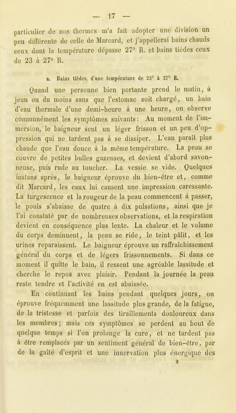 particulier de nus thermes m’a fait adopter une division un peu différente de celle de Marcard, et j’appellerai bains chauds ceux dont la température dépasse 27° R. et bains lièdes ceux de 23 à 27° R. a. Baius tièdes, d’une température de 23° à 27° R. Quand une personne bien portante prend le malin, à jeun ou du moins sans que l’estomac soit chargé, un bain d'eau thermale d’une demi-heure à une heure, on observe communément les symptômes suivants: Au moment de l’im- mersion, le baigneur sent un léger frisson et un peu d’op- pression qui ne tardent pas à se dissiper. L’eau paraît plus chaude que l’eau douce à la même température. La peau se couvre de petites bulles gazeuses, et devient d’abord savon- neuse, puis rude au toucher. La vessie se vide. Quelques instans après, le baigneur éprouve du bien-être et, comme dit Marcard, les eaux lui causent une impression caressante. La turgescence et la rougeur de la peau commencent à passer, le pouls s’abaisse de quatre à dix pulsations, ainsi que je l’ai constaté par de nombreuses observations, et la respiration devient en conséquence plus lente. La chaleur et le volume du corps deminuent, la peau se ride, le teint pâlit, et les urines reparaissent. Le baigneur éprouve un rafraîchissement général du corps et de légers frissonnements. Si dans ce moment il quitte le bain, il ressent une agréable lassitude et cherche le repos avec plaisir. Pendant la journée la peau reste tendre et l’activité en est abaissée. En continuant les bains pendant quelques jours, on éprouve fréquemment une lassitude plus grande, de la fatigue, de la tristesse et parfois des tiraillements douloureux dans les membres; mais ces symptômes se perdent au bout de quelque temps si l’on prolonge la cure, et ne tardent pas à être remplacés par un sentiment général de bien-être, par de la gaîté d’esprit et une innervation plus énergique des 2