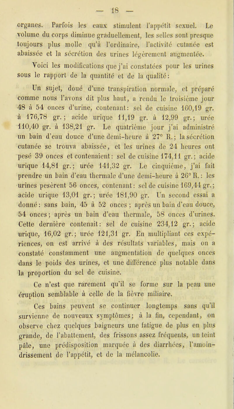 organes. Parfois les eaux stimulent l’appétit sexuel. Le volume du corps diminue graduellement, les selles sont presque toujours plus molle qu’à l’ordinaire, l’activité cutanée est abaissée et la sécrétion des urines légèrement augmentée. Voici les modifications que j’ai constatées pour les urines sous le rapport de la quantité et de la qualité: Un sujet, doué d’une transpiration normale, et préparé comme nous l’avons dit plus haut, a rendu le troisième jour 48 à 54 onces d’urine, contenant: sel de cuisine 160,19 gr. à 176,78 gr. ; acide urique 11,19 gr. à 12,99 gr.; urée 110,40 gr. à 138,21 gr. Le quatrième jour j’ai administré un bain d’eau douce d’une demi-heure à 27° R. ; la sécrétion cutanée se trouva abaissée, et les urines de 24 heures ont pesé 39 onces et contenaient: sel de cuisine 174,11 gr.; acide urique 14,81 gr.; urée 141,32 gr. Le cinquième, j’ai fait prendre un bain d'eau thermale d’une demi-heure à 26° R. : les urines pesèrent 56 onces, contenant: sel de cuisine 169,44 gr.; acide urique 13,01 gr. ; urée 181,90 gr. Un second essai a donné: sans bain, 45 à 52 onces; après un bain d’eau douce, 54 onces; après un bain d’eau thermale, 58 onces d’urines. Cette dernière contenait: sel de cuisine 234,12 gr.; acide urique, 16,02 gr. ; urée 121,31 gr. En multipliant ces expé- riences, on est arrivé à des résultats variables, mais on a constaté constamment une augmentation de quelques onces dans le poids des urines, et une différence plus notable dans la proportion du sel de cuisine. Ce n’est que rarement qu’il se forme sur la peau une éruption semblable à celle de la fièvre miliaire. Ces bains peuvent se continuer longtemps sans qu'il survienne de nouveaux symptômes; à la fin, cependant, on observe chez quelques baigneurs une fatigue de plus en plus grande, de l’abattement, des frissons assez fréquents, un teint pâle, une prédisposition marquée à des diarrhées, l'amoin- drissement de l’appétit, et de la mélancolie. !