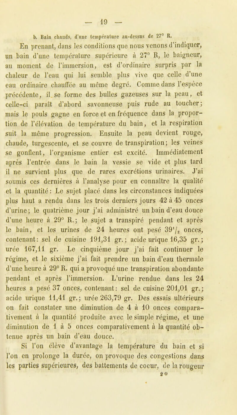 b. Bain chauds, d'une température au-dessus de 27° R. En prenant, dans les conditions que nous venons d’indiquer, un bain d’une température supérieure à 27n R, le baigneur, au moment de l’immersion, est d’ordinaire surpris par la chaleur de l’eau qui lui semble plus vive que celle d’une eau ordinaire chauffée au même degré. Comme dans l’espèce précédente, il.se forme des bulles gazeuses sur la peau, et celle-ci paraît d’abord savonneuse puis rude au toucher; mais le pouls gagne en force et en fréquence dans la propor- tion de l’élévation de température du bain, et la respiration suit la même progression. Ensuite la peau devient rouge, chaude, turgescente, et se couvre de transpiration; les veines se gonflent, l’organisme entier est excité. Immédiatement après l’entrée dans le bain la vessie se vide et plus tard il ne survient plus que de rares excrétions urinaires. J’ai soumis ces dernières à l’analyse pour en connaître la qualité et la quantité : Le sujet placé dans les circonstances indiquées plus haut a rendu dans les trois derniers jours 42 à 45 onces d’urine; le quatrième jour j’ai administré un bain d’eau douce d’une heure à 29° R.; le sujet a transpiré pendant et après le bain, et les urines de 24 heures ont pesé 391/* onces, contenant: sel de cuisine 491,31 gr.; acide urique 16,35 gr. ; urée 167,11 gr. Le cinquième jour j’ai fait continuer le régime, et le sixième j’ai fait prendre un bain d’eau thermale d’une heure à 29° R. qui a provoqué une transpiration abondante pendant et après l’immersion. L’urine rendue dans les 24 heures a pesé 37 onces, contenant: sel de cuisine 201,01 gr.; acide urique 11,41 gr. ; urée 263,79 gr. Des essais ultérieurs on fait constater une diminution de 4 à 10 onces compara- tivement à la quantité produite avec le simple régime, et une diminution de 1 à 5 onces comparativement à la quantité ob- tenue après un bain d’eau douce. Si l’on élève d’avantage la température du bain et si l’on en prolonge la durée, on provoque des congestions dans les parties supérieures, des battements de coeur, de la rougeur 2 «
