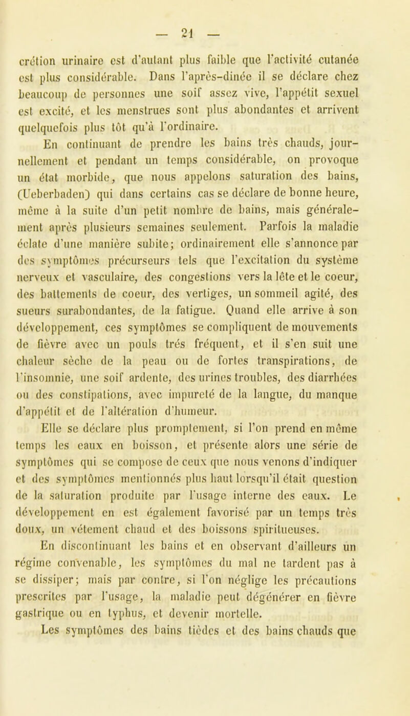 crétion urinaire est d’autant plus faible que l’activité cutanée est plus considérable. Dans l’après-dinéc il se déclare chez beaucoup de personnes une soif assez vive, l’appétit sexuel est excité, et les menstrues sont plus abondantes et arrivent quelquefois plus tôt qu’à l'ordinaire. En continuant de prendre les bains très chauds, jour- nellement et pendant un temps considérable, on provoque un état morbide, que nous appelons saturation des bains, (Ueberbaden) qui dans certains cas se déclare de bonne heure, même à la suite d’un petit nombre de bains, mais générale- ment après plusieurs semaines seulement. Parfois la maladie éclate d’une manière subite; ordinairement elle s’annonce par des symptômes précurseurs tels que l’excitation du système nerveux et vasculaire, des congestions vers la lête et le coeur, des battements de coeur, des vertiges, un sommeil agité, des sueurs surabondantes, de la fatigue. Quand elle arrive à son développement, ces symptômes se compliquent de mouvements de fièvre avec un pouls très fréquent, et il s’en suit une chaleur sèche de la peau ou de fortes transpirations, de l'insomnie, une soif ardente, des urines troubles, des diarrhées ou des constipations, avec impureté de la langue, du manque d’appétit et de l'altération d’humeur. Elle se déclare plus promptement, si l’on prend en même temps les eaux en boisson, et présente alors une série de symptômes qui se compose de ceux que nous venons d’indiquer et des symptômes mentionnés plus haut lorsqu’il était question de la saturation produite par l'usage interne des eaux. Le développement en est également favorisé par un temps très doux, un vêtement chaud et des boissons spiritueuses. En discontinuant les bains et en observant d’ailleurs un régime convenable, les symptômes du mal ne lardent pas à se dissiper; mais par contre, si l’on néglige les précautions prescrites par l'usage, la maladie peut dégénérer en fièvre gastrique ou en typhus, et devenir mortelle. Les symptômes des bains lièdes et des bains chauds que