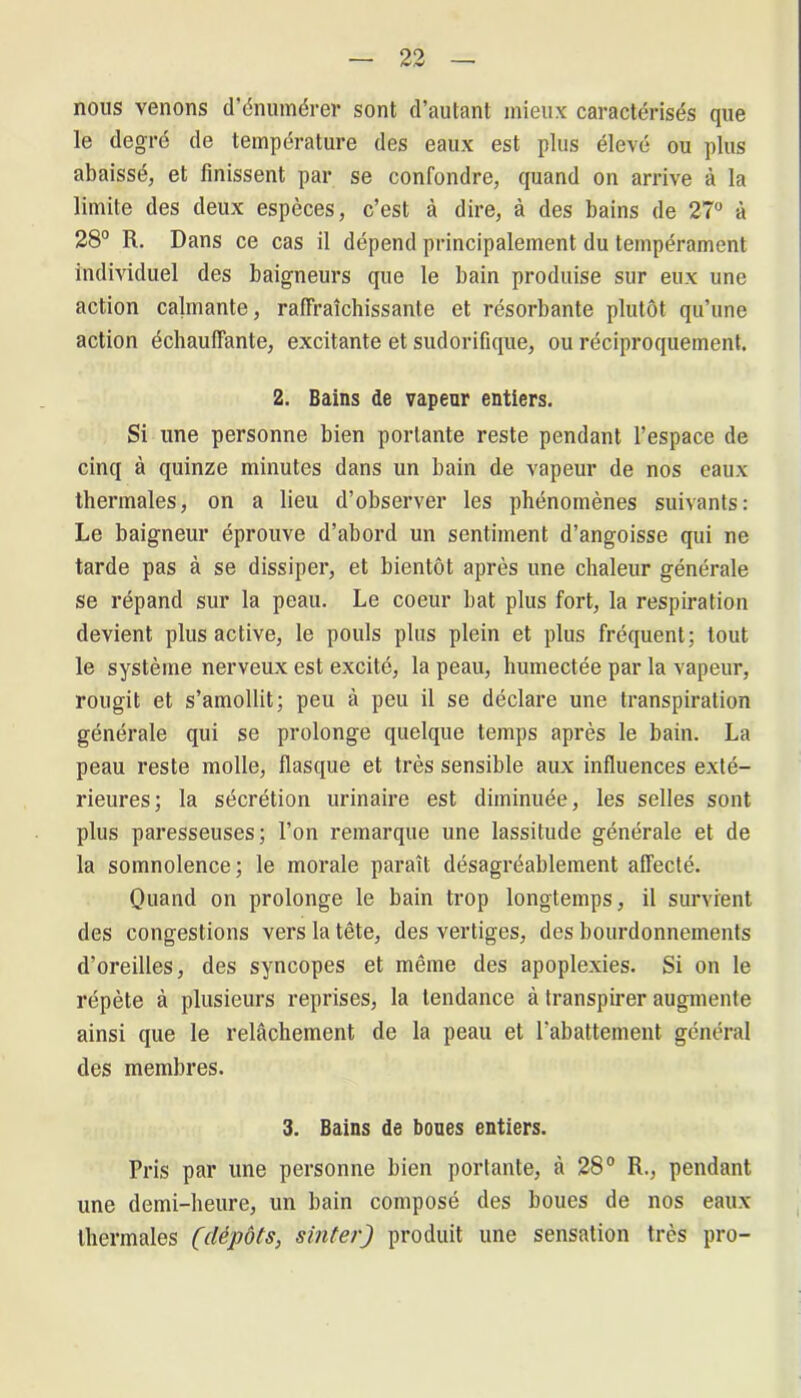 nous venons d’énumérer sont d’autant mieux caractérisés que le degré de température des eaux est plus élevé ou plus abaissé, et finissent par se confondre, quand on arrive à la limite des deux espèces, c’est à dire, à des bains de 27° à 28° R. Dans ce cas il dépend principalement du tempérament individuel des baigneurs que le bain produise sur eux une action calmante, rafraîchissante et résorbante plutôt qu’une action échauffante, excitante et sudorifique, ou réciproquement. 2. Bains de vapeur entiers. Si une personne bien portante reste pendant l’espace de cinq à quinze minutes dans un bain de vapeur de nos eaux thermales, on a lieu d’observer les phénomènes suivants: Le baigneur éprouve d’abord un sentiment d’angoisse qui ne tarde pas à se dissiper, et bientôt après une chaleur générale se répand sur la peau. Le coeur bat plus fort, la respiration devient plus active, le pouls plus plein et plus fréquent; tout le système nerveux est excité, la peau, humectée par la vapeur, rougit et s’amollit; peu à peu il se déclare une transpiration générale qui se prolonge quelque temps après le bain. La peau reste molle, flasque et très sensible aux influences exté- rieures; la sécrétion urinaire est diminuée, les selles sont plus paresseuses; l’on remarque une lassitude générale et de la somnolence; le morale paraît désagréablement affecté. Quand on prolonge le bain trop longtemps, il survient des congestions vers la tête, des vertiges, des bourdonnements d’oreilles, des syncopes et même des apoplexies. Si on le répète à plusieurs reprises, la tendance à transpirer augmente ainsi que le relâchement de la peau et rabattement général des membres. 3. Bains de boues entiers. Pris par une personne bien portante, à 28° R., pendant une demi-heure, un bain composé des boues de nos eaux thermales (dépôts, sinter) produit une sensation très pro-