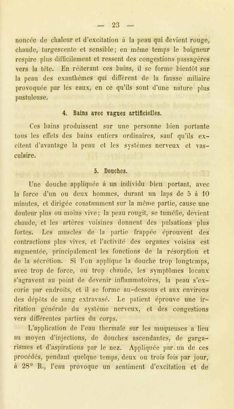noncée de chaleur et d’excitation à la peau qui devient rouge, chaude, turgescente et sensible; en même temps le baigneur respire plus difficilement et ressent des congestions passagères vers la tête. En réitérant ces bains, il se forme bientôt sur la peau des exanthèmes qui diffèrent de la fausse miliaire provoquée par les eaux, en ce qu’ils sont d’une nature plus pustuleuse. 4. Bains avec vagues artificielles. Ces bains produisent sur une personne bien portante tous les effets des bains entiers ordinaires, sauf qu’ils ex- citent d'avantage la peau et les systèmes nerveux et vas- culaire. 5. Douches. Une douche appliquée à un individu bien portant, avec la force d’un ou deux hommes, durant un laps de 5 à 10 minutes, et dirigée constamment sur la même partie, cause une douleur plus ou moins vive; la peau rougit, se tuméfie, devient chaude, et les artères voisines donnent des pulsations plus fortes. Les muscles de la partie frappée éprouvent des contractions plus vives, et l’activité des organes voisins est augmentée, principalement les fonctions de la résorption et de la sécrétion. Si l’on applique la douche trop longtemps, avec trop de force, ou trop chaude, les symptômes locaux s’agravent au point de devenir inflammatoires, la peau s’ex- corie par endroits, et il se forme au-dessous et aux environs des dépôts de sang extravasé. Le patient éprouve une ir- ritation générale du système nerveux, et des congestions vers différentes parties du corps. L’application de l’eau thermale sur les muqueuses a lieu au moyen d’injections, de douches ascendantes, de garga- rismes et d’aspirations par le nez. Appliquée par un de ces procédés, pendant quelque temps, deux ou trois fois par jour, à 28° R., l’eau provoque un sentiment d’excitation et de