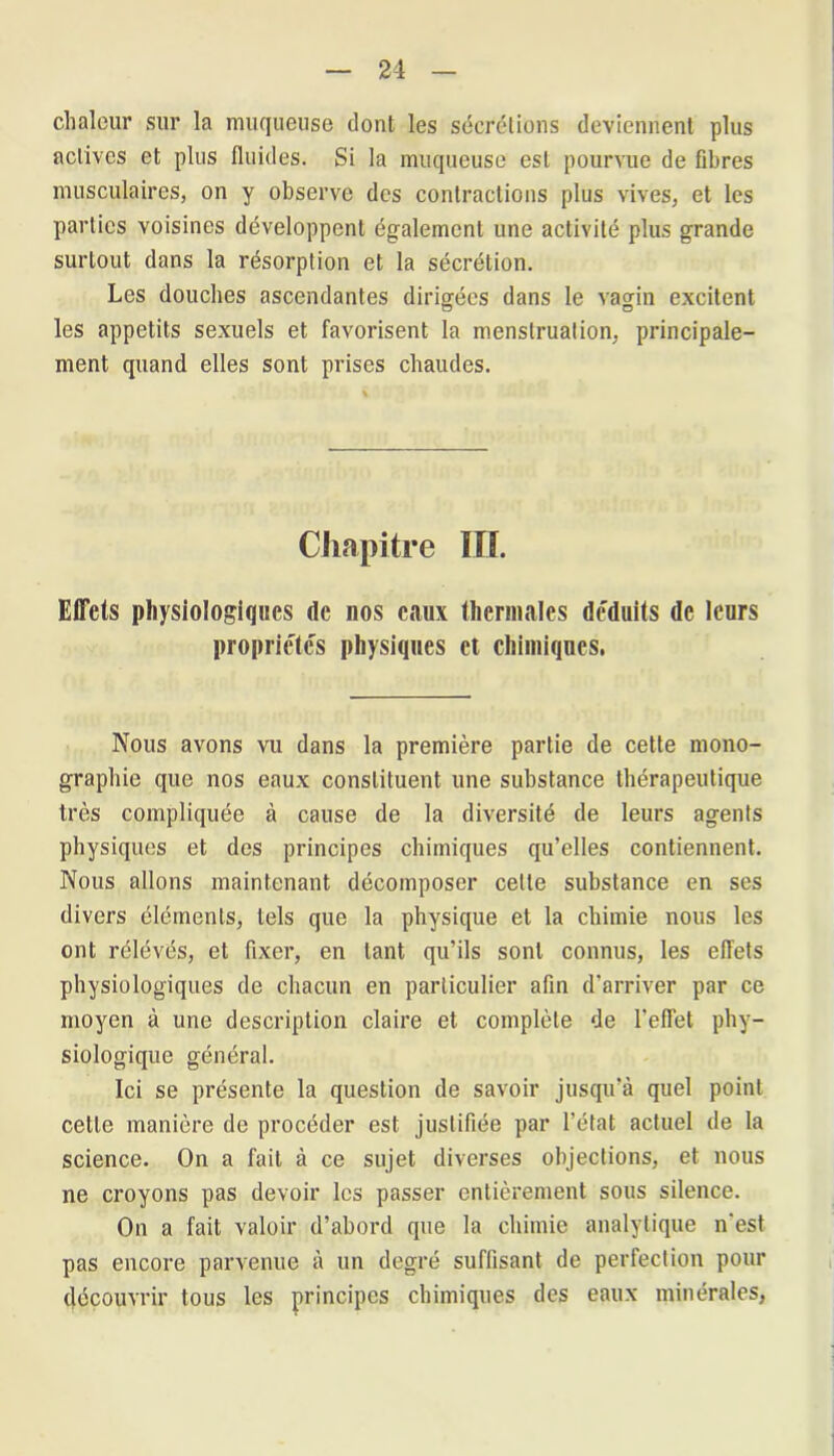 chaleur sur la muqueuse dont les sécrétions deviennent plus actives et plus fluides. Si la muqueuse est pourvue de fibres musculaires, on y observe des contractions plus vives, et les parties voisines développent également une activité plus grande surtout dans la résorption et la sécrétion. Les douches ascendantes dirigées dans le vagin excitent les appétits sexuels et favorisent la menstruation, principale- ment quand elles sont prises chaudes. Chapitre HL Effets physiologiques de nos eaux thermales déduits de leurs propriétés physiques et chimiques. Nous avons vu dans la première partie de cette mono- graphie que nos eaux constituent une substance thérapeutique très compliquée à cause de la diversité de leurs agents physiques et des principes chimiques qu’elles contiennent. Nous allons maintenant décomposer cette substance en ses divers éléments, tels que la physique et la chimie nous les ont rélévés, et fixer, en tant qu’ils sont connus, les effets physiologiques de chacun en particulier afin d’arriver par ce moyen à une description claire et complète de l’effet phy- siologique général. Ici se présente la question de savoir jusqu’à quel point cette manière de procéder est justifiée par l’état actuel de la science. On a fait à ce sujet diverses objections, et nous ne croyons pas devoir les passer entièrement sous silence. On a fait valoir d’abord que la chimie analytique n’est pas encore parvenue à un degré suffisant de perfection pour découvrir tous les principes chimiques des eaux minérales,