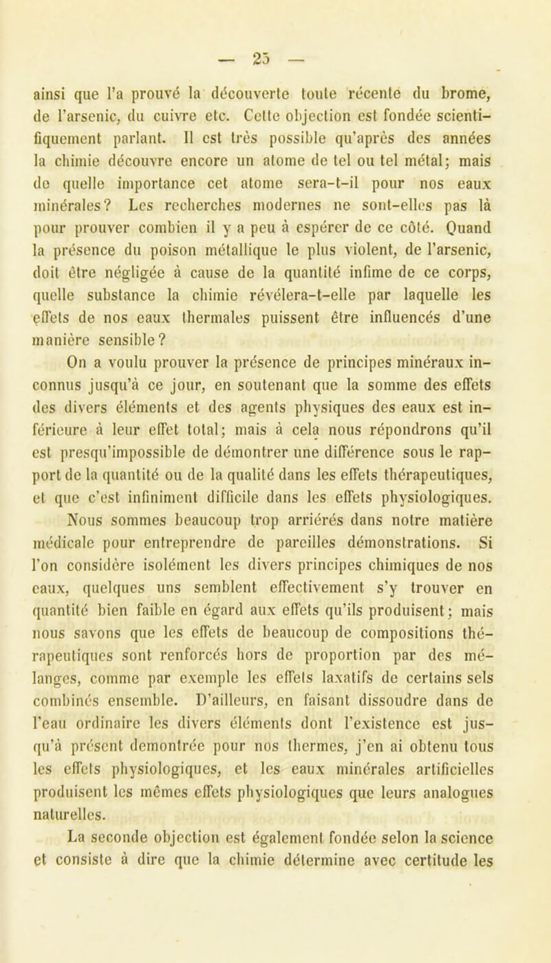 23 ainsi que l’a prouvé la découverte toute récente du brome, de l’arsenic, du cuivre etc. Cette objection est fondée scienti- fiquement parlant. 11 est très possible qu’après des années la chimie découvre encore un atome de tel ou tel métal; mais de quelle importance cet atome sera-t-il pour nos eaux minérales? Les recherches modernes ne sont-elles pas là pour prouver combien il y a peu à espérer de ce côté. Quand la présence du poison métallique le plus violent, de l’arsenic, doit être négligée à cause de la quantité infime de ce corps, quelle substance la chimie révélera-t-elle par laquelle les effets de nos eaux thermales puissent être influencés d’une manière sensible? On a voulu prouver la présence de principes minéraux in- connus jusqu’à ce jour, en soutenant que la somme des effets des divers éléments et des agents physiques des eaux est in- férieure à leur effet total; mais à cela nous répondrons qu’il est presqu’impossible de démontrer une différence sous le rap- port de la quantité ou de la qualité dans les effets thérapeutiques, et que c’est infiniment difficile dans les effets physiologiques. Nous sommes beaucoup trop arriérés dans notre matière médicale pour entreprendre de pareilles démonstrations. Si l'on considère isolément les divers principes chimiques de nos eaux, quelques uns semblent effectivement s’y trouver en quantité bien faible en égard aux effets qu’ils produisent ; mais nous savons que les effets de beaucoup de compositions thé- rapeutiques sont renforcés hors de proportion par des mé- langes, comme par exemple les effets laxatifs de certains sels combinés ensemble. D’ailleurs, en faisant dissoudre dans de l’eau ordinaire les divers éléments dont l’existence est jus- qu’à présent démontrée pour nos thermes, j’en ai obtenu tous les effets physiologiques, et les eaux minérales artificielles produisent les mêmes effets physiologiques que leurs analogues naturelles. La seconde objection est également fondée selon la science et consiste à dire que la chimie détermine avec certitude les