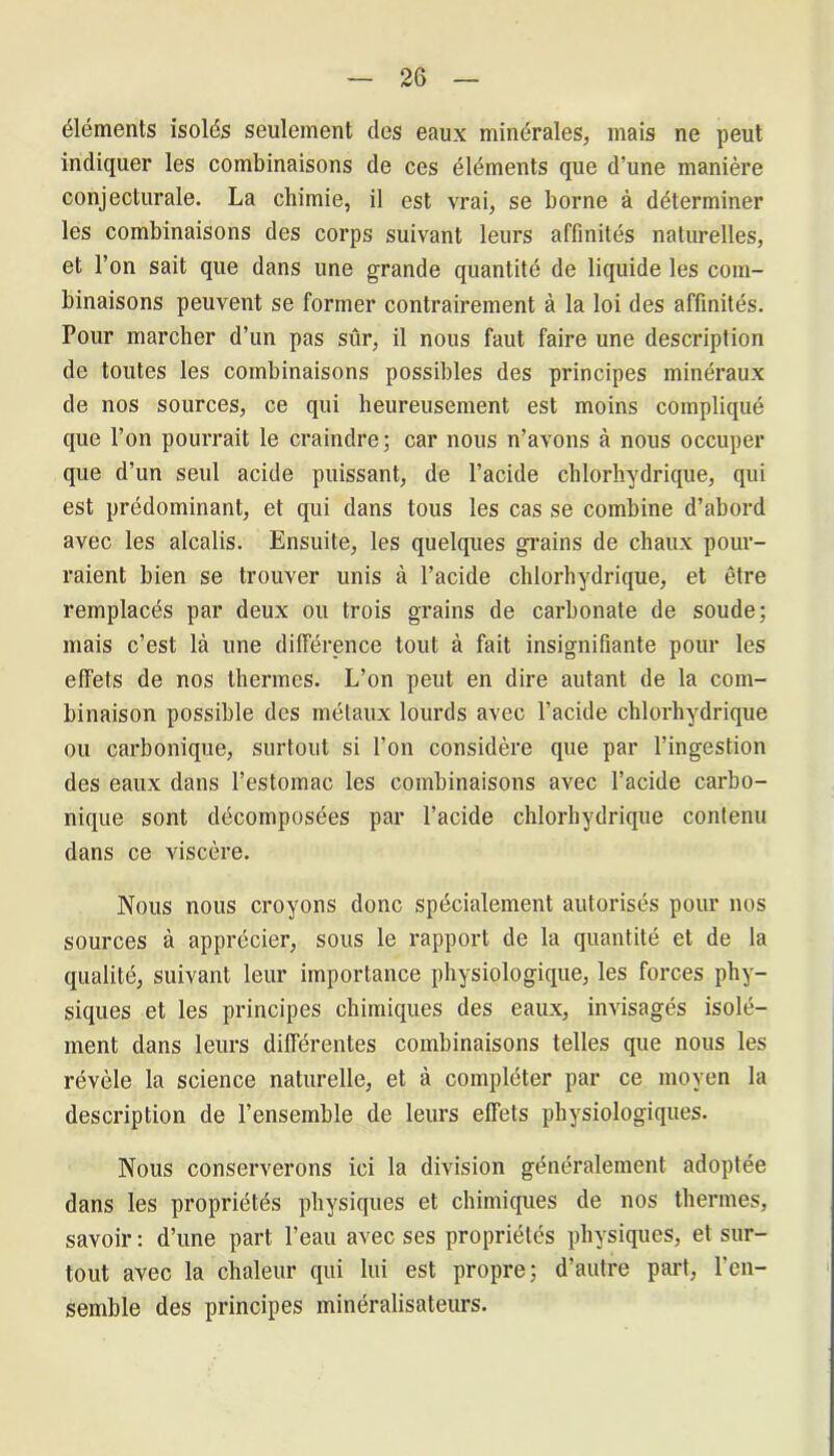 2G éléments isolés seulement des eaux minérales, mais ne peut indiquer les combinaisons de ces éléments que d’une manière conjecturale. La chimie, il est vrai, se borne à déterminer les combinaisons des corps suivant leurs affinités naturelles, et l’on sait que dans une grande quantité de liquide les com- binaisons peuvent se former contrairement à la loi des affinités. Pour marcher d’un pas sûr, il nous faut faire une description de toutes les combinaisons possibles des principes minéraux de nos sources, ce qui heureusement est moins compliqué que l’on pourrait le craindre; car nous n’avons à nous occuper que d’un seul acide puissant, de l’acide chlorhydrique, qui est prédominant, et qui dans tous les cas se combine d’abord avec les alcalis. Ensuite, les quelques grains de chaux pour- raient bien se trouver unis à l’acide chlorhydrique, et être remplacés par deux ou trois grains de carbonate de soude; mais c’est là une différence tout à fait insignifiante pour les effets de nos thermes. L’on peut en dire autant de la com- binaison possible des métaux lourds avec l’acide chlorhydrique ou carbonique, surtout si l’on considère que par l’ingestion des eaux dans l’estomac les combinaisons avec l’acide carbo- nique sont décomposées par l’acide chlorhydrique contenu dans ce viscère. Nous nous croyons donc spécialement autorisés pour nos sources à apprécier, sous le rapport de la quantité et de la qualité, suivant leur importance physiologique, les forces phy- siques et les principes chimiques des eaux, invisagés isolé- ment dans leurs différentes combinaisons telles que nous les révèle la science naturelle, et à compléter par ce moyen la description de l’ensemble de leurs effets physiologiques. Nous conserverons ici la division généralement adoptée dans les propriétés physiques et chimiques de nos thermes, savoir : d’une part l’eau avec ses propriétés physiques, et sur- tout avec la chaleur qui lui est propre; d’autre part, l'en- semble des principes minéralisateurs.
