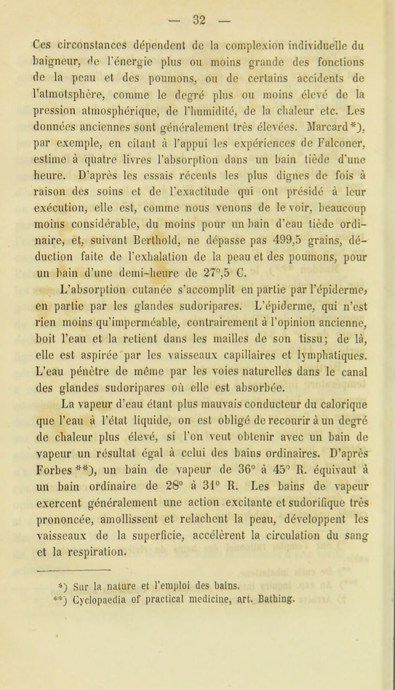 Ces circonstances dépendent de la complexion individuelle du baigneur, de l’énergie plus ou moins grande des fonctions de la peau et des poumons, ou de certains accidents de l’atmotsphère, comme le degré plus ou moins élevé de la pression atmosphérique, de l’humidité, de la chaleur etc. Les données anciennes sont généralement très élevées. Marcard *), par exemple, en citant à l’appui les expériences de Falconer, estime à quatre livres l’absorption dans un bain tiède d’une heure. D’après les essais récents les plus dignes de fois à raison des soins et de l’exactitude qui ont présidé à leur exécution, elle est, comme nous venons de le voir, beaucoup moins considérable, du moins pour un bain d’eau tiède ordi- naire, et, suivant Berthold, ne dépasse pas 499,5 grains, dé- duction faite de l’exhalation de la peau et des poumons, pour un bain d’une demi-heure de 27°,5 C. L’absorption cutanée s’accomplit en partie par l’épiderme? en partie par les glandes sudoripares. L’épiderme, qui n’est rien moins qu’imperméable, contrairement à l’opinion ancienne, boit l’eau et la retient dans les mailles de son tissu; de là, elle est aspirée par les vaisseaux capillaires et lymphatiques. L’eau pénètre de même par les voies naturelles dans le canal des glandes sudoripares où elle est absorbée. La vapeur d’eau étant plus mauvais conducteur du calorique que l’eau à l’état liquide, on est obligé de recourir à un degré de chaleur plus élevé, si l’on veut obtenir avec un bain de vapeur un résultat égal à celui des bains ordinaires. D’après Forbes **), un bain de vapeur de 36° à 45° R. équivaut à un bain ordinaire de 28° à 31° R. Les bains de vapeur exercent généralement une action excitante et sudorifique très prononcée, amollissent et relâchent la peau, développent les vaisseaux de la superficie, accélèrent la circulation du sang et la respiration. *) Sur la nature et l’emploi des bains. **) Cyclopaedia of practical medicine, art. Batbing.