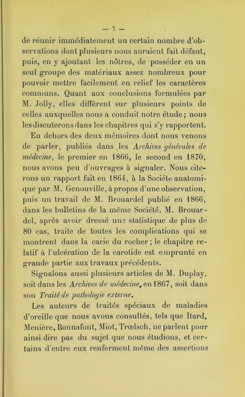 de réunir immédiatement un certain nombre d’ob- servations dont plusieurs nous auraient fait défaut, puis, en y ajoutant les nôtres, de posséder en un seul groupe des matériaux assez nombreux pour pouvoir mettre facilement en relief les caractères communs. Quant aux conclusions formulées par M. Jolly, elles diffèrent sur plusieurs points de celles auxquelles nous a conduit notre étude; nous lesdiscuteronsdans les chapitres qui s’y rapportent. En dehors des deux mémoires dont nous venons de parler, publiés dans les Archives générales de médecine, le premier en 1866, le second en 1870, nous avons peu d’ouvrages à signaler. Nous cite- rons un rapport fait en 1864, à la Société anatomi- que par M. Genouville, à propos d’une observation, puis un travail de M. Brouardel publié en 1866, dans les bulletins de la même Société. M. Brouar- del, après avoir dressé une statistique de plus de 80 cas, traite de toutes les complications qui se montrent dans la carie du rocher; le chapitre re- latif à l’ulcération de la carotide est emprunté en grande partie aux travaux précédents. Sigmalons aussi plusieurs articles de M. Duplay, soit dans les Archives de médecine, en 1867, soit dans son Traité de pathologie externe. Les auteurs de traités spéciaux de maladies d’oreille que nous avons consultés, tels que Itard, Menière, Bonnafont, Miot, Trœlsch, ne parlent pour ainsi dire pas du sujet que nous étudions, et cer- tains d’entre eux renferment même des assertions