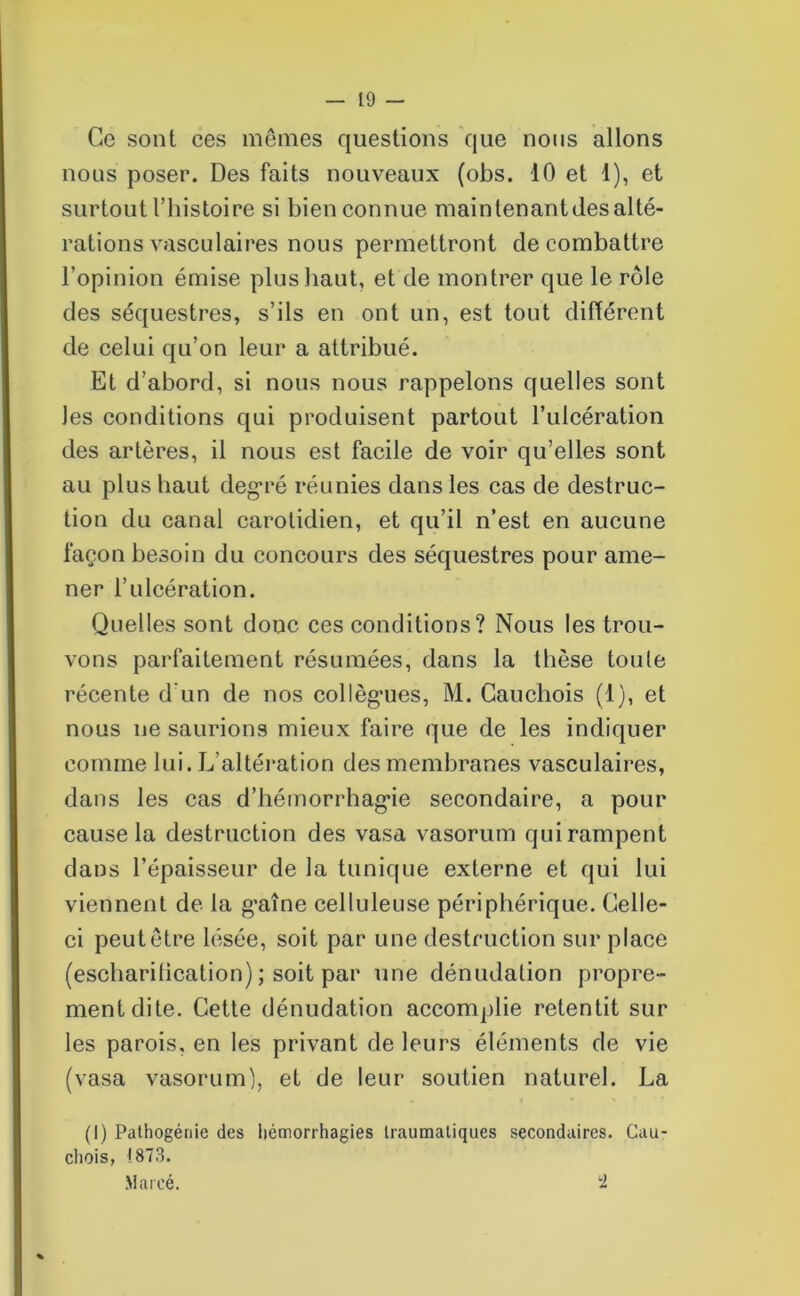 Ce sont ces mêmes questions que nous allons nous poser. Des faits nouveaux (obs. 10 et 1), et surtout l’histoire si bien connue maintenances alté- rations vasculaires nous permettront de combattre l’opinion émise plus haut, et de montrer que le rôle des séquestres, s’ils en ont un, est tout différent de celui qu’on leur a attribué. Et d’abord, si nous nous rappelons quelles sont les conditions qui produisent partout l’ulcération des artères, il nous est facile de voir qu’elles sont au plus haut degré réunies dans les cas de destruc- tion du canal carotidien, et qu’il n’est en aucune façon besoin du concours des séquestres pour ame- ner l’ulcération. Quelles sont doue ces conditions? Nous les trou- vons parfaitement résumées, dans la thèse toule récente d’un de nos collègues, M. Cauchois (1), et nous ne saurions mieux faire que de les indiquer comme lui. L'altération des membranes vasculaires, dans les cas d’hémorrhag’ie secondaire, a pour cause la destruction des vasa vasorum qui rampent dans l’épaisseur de la tunique externe et qui lui viennent de la g'aîne celluleuse périphérique. Celle- ci peut être lésée, soit par une destruction sur place (escharification) ; soit par une dénudation propre- ment dite. Cette dénudation accomplie retentit sur les parois, en les privant de leurs éléments de vie (vasa vasorum), et de leur soutien naturel. La (I) Pathogénie des hémorrhagies traumatiques secondaires. Cau- chois, 1873. Marcé. “2