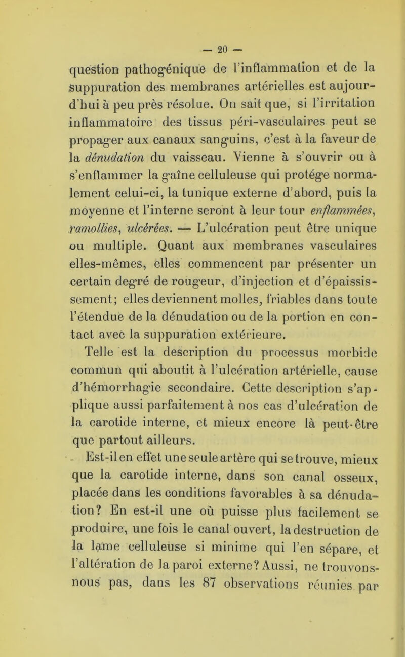 question pathog*énique de l’inflammation et de la suppuration des membranes artérielles est aujour- d'hui à peu près résolue. On sait que, si l’irritation inflammatoire des tissus péri-vasculaires peut se propager aux canaux sanguins, c’est à la faveur de la dénudation du vaisseau. Vienne à s’ouvrir ou à s’enflammer la gaine celluleuse qui protège norma- lement celui-ci, la tunique externe d’abord, puis la moyenne et l’interne seront à leur tour enflammées, ramollies, ulcérées. — L’ulcération peut être unique ou multiple. Quant aux membranes vasculaires elles-mêmes, elles commencent par présenter un certain degré de roug’eur, d’injection et d’épaissis- sement; elles deviennent molles, friables dans toute l’étendue de la dénudation ou de la portion en con- tact avec la suppuration extérieure. Telle est la description du processus morbide commun qui aboutit à l’ulcération artérielle, cause d’hémorrhagie secondaire. Cette description s’ap- plique aussi parfaitement à nos cas d’ulcération de la carotide interne, et mieux encore là peut-être que partout ailleurs. Est-il en effet une seule artère qui se trouve, mieux que la carotide interne, dans son canal osseux, placée dans les conditions favorables à sa dénuda- tion? En est-il une où puisse plus facilement se produire, une fois le canal ouvert, la destruction de la lame celluleuse si minime qui l’en sépare, et l’altération de la paroi externe? Aussi, ne trouvons- nous pas, dans les 87 observations réunies par