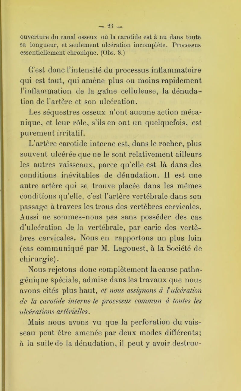 ouverture du canal osseux où la carotide est à nu dans toute sa longueur, et seulement ulcération incomplète. Processus essentiellement chronique. (Obs. 8.) C’est donc l’intensité du processus inflammatoire qui est tout, qui amène plus ou moins rapidement l’inflammation de la gaine celluleuse, la dénuda- tion de l’artère et son ulcération. Les séquestres osseux n’ont aucune action méca- nique, et leur rôle, s’ils en ont un quelquefois, est purement irritatif. L’artère carotide interne est, dans le rocher, plus souvent ulcérée que ne le sont relativement ailleurs les autres vaisseaux, parce qu'elle est là dans des conditions inévitables de dénudation. Il est une autre artère qui se trouve placée dans les mêmes conditions qu’elle, c’esl l’artère vertébrale dans son passage à travers les trous des vertèbres cervicales. Aussi ne sommes-nous pas sans posséder des cas d’ulcération de la vertébrale, par carie des vertè- bres cervicales. Nous en rapportons un plus loin (cas communiqué par M. Legouest, à la Société de chirurgie). Nous rejetons donc complètement la cause patho- génique spéciale, admise dans les travaux que nous avons cités plus haut, et nous assignons à F ulcération de la carotide interne le processus commun à toutes les ulcérations artérielles. Mais nous avons vu que la perforation du vais- seau peut être amenée par deux modes différents; à la suite de la dénudation, il peut y avoir destruc-