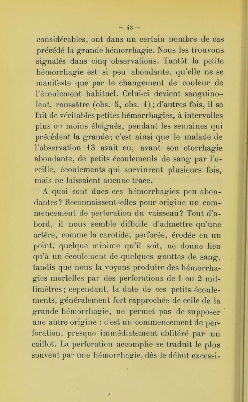 -48- considérablcs, ont dans un certain nombre de cas précédé Ja grande hémorrhagie. Nous les troussons signalés dans cinq observations. Tantôt la petite hémorrhagie est si peu abondante, qu’elle ne se manifeste que par le changement de couleur de l’écoulement habituel. Celui-ci devient sanguino- lent, roussâtre (obs. 5, obs. 1); d’autres fois, il se fait de véritables petites hémorrhagies, à intervalles plus ou moins éloignés, pendant les semaines qui précèdent la grande; c’est ainsi que le malade de l’observation 13 avait eu, avant son otorrhagie abondante, de petits écoulements de sang* par l’o- reille, écoulements qui survinrent plusieurs fois, mais ne laissaient aucune trace. A quoi sont dues ces hémorrhagies peu abon- dantes? Reconnaissent-elles pour origine un com- mencement de perforation du vaisseau? Tout d’a- bord, il nous semble difficile d’admettre qu’une artère, comme la carotide, perforée, érodée en un point, quelque minime qu’il soit, ne donne lieu qu’à un écoulement de quelques g’outtes de sang, tandis que nous la voyons produire des hémorrha- gies mortelles par des perforations de I ou 2 mil- limètres; cependant, la date de ces petits écoule- ments, généralement fort rapprochée de celle de la grande hémorrhagie, ne permet pas de supposer une autre origine : c'est un commencement de per- foration, presque immédiatement oblitéré par un caillot. La perforation accomplie se traduit le plus souvent par une hémorrhagie, dès le début excessi- /