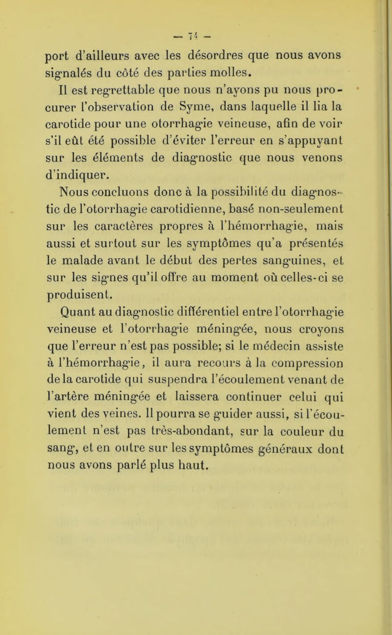 port d’ailleurs avec les désordres que nous avons signalés du côté des parties molles. Il est regrettable que nous n’ayons pu nous pro- curer l’observation de Syme, dans laquelle il lia la carotide pour une otorrhagie veineuse, afin de voir s’il eût été possible d’éviter l’erreur en s’appuyant sur les éléments de diagnostic que nous venons d’indiquer. Nous concluons donc à la possibilité du diagnos- tic de l’otorrhagie carotidienne, basé non-seulement sur les caractères propres à l’hémorrhagie, mais aussi et surtout sur les symptômes qu’a présentés le malade avant le début des pertes sanguines, et sur les signes qu’il offre au moment où celles-ci se produisent. Quant au diagnostic différentiel entre l’otorrhagie veineuse et l’otorrhagie méningée, nous croyons que l’erreur n’est pas possible; si le médecin assiste à l’hémorrhagie, il aura recours à la compression de la carotide qui suspendra l’écoulement venant de l’artère méningée et laissera continuer celui qui vient des veines. 11 pourra se guider aussi, si l’écou- lement n’est pas très-abondant, sur la couleur du sang, et en outre sur les symptômes généraux dont nous avons parlé plus haut.
