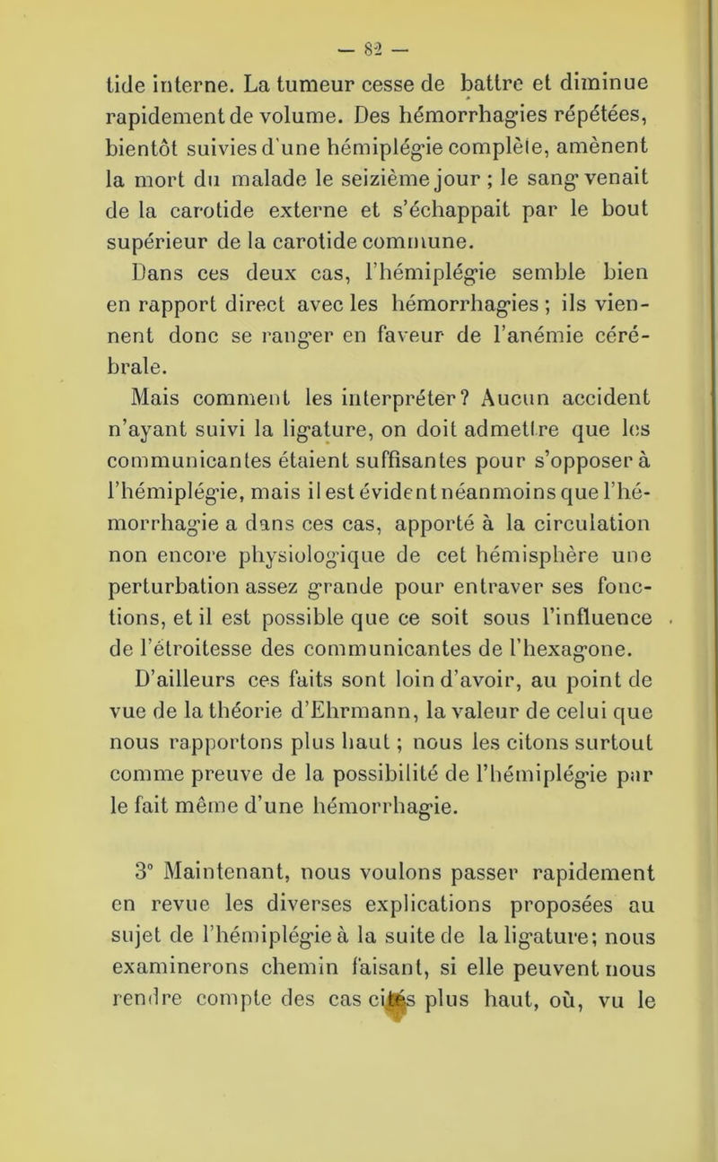 tide interne. La tumeur cesse de battre et diminue rapidement de volume. Des hémorrhagies répétées, bientôt suivies d'une hémiplégie complète, amènent la mort du malade le seizième jour ; le sang’venait de la carotide externe et s’échappait par le bout supérieur de la carotide commune. Dans ces deux cas, l’hémiplégie semble bien en rapport direct avec les hémorrhagies ; ils vien- nent donc se ranger en faveur de l’anémie céré- brale. Mais comment les interpréter? Aucun accident n’ayant suivi la ligature, on doit admettre que les communicantes étaient suffisantes pour s’opposera l’hémiplégie, mais il est évident néanmoins que l’hé- morrhagie a dans ces cas, apporté à la circulation non encore physiologique de cet hémisphère une perturbation assez grande pour entraver ses fonc- tions, et il est possible que ce soit sous l’influence de l’étroitesse des communicantes de l’hexagone. D’ailleurs ces faits sont loin d'avoir, au point de vue de la théorie d’Ehrmann, la valeur de celui que nous rapportons plus haut ; nous les citons surtout comme preuve de la possibilité de l’hémiplégie par le fait même d’une hémorrhagie. 3° Maintenant, nous voulons passer rapidement en revue les diverses explications proposées au sujet de l’hémiplégie à la suite de la ligature; nous examinerons chemin faisant, si elle peuvent nous rendre compte des cas ci$és plus haut, où, vu le