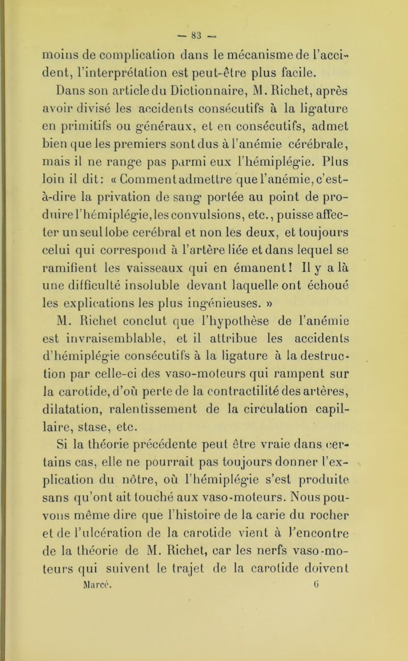 moins de complication clans le mécanisme de l’acci- dent, l’interprétation est peut-être plus facile. Dans son article du Dictionnaire, M. Richet, après avoir divisé les accidents consécutifs à la ligature en primitifs ou généraux, et en consécutifs, admet bien que les premiers sont dus à l’anémie cérébrale, mais il ne range pas parmi eux l’hémiplégie. Plus loin il dit: « Gomment admettre que l’anémie, c’est- à-dire la privation de sang* portée au point de pro- duire l’hémiplégie, les convulsions, etc., puisse affec- ter un seul lobe cérébral et non les deux, et toujours celui qui correspond à l’artère liée et dans lequel se ramifient les vaisseaux qui en émanent! Il y a là une difficulté insoluble devant laquelle ont échoué les explications les plus ingénieuses. » M. Richet conclut que l’hypothèse de l’anémie est invraisemblable, et il attribue les accidents d’hémiplégie consécutifs à la ligature à la destruc- tion par celle-ci des vaso-moteurs qui rampent sur la carotide, d’où perle de la contractilité des artères, dilatation, ralentissement de la circulation capil- laire, stase, etc. Si la théorie précédente peut être vraie dans cer- tains cas, elle ne pourrait pas toujours donner l’ex- plication du nôtre, où l’hémiplégie s’est produite sans qu’ont ait touché aux vaso-moteurs. Nous pou- vons même dire que l’histoire de la carie du rocher et de l’ulcération de la carotide vient à l'encontre de la théorie de M. Richet, car les nerfs vaso-mo- teurs qui suivent le trajet de la carotide doivent Marco. 0