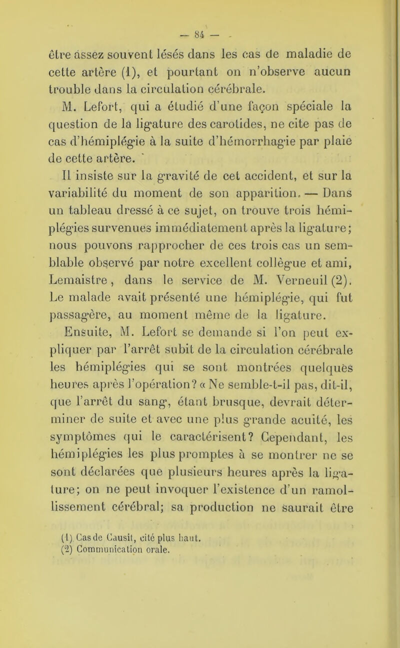 être assez souvent lésés dans les cas de maladie de cette artère (1), et pourtant on n’observe aucun trouble dans la circulation cérébrale. M. Lefort, qui a étudié d’une façon spéciale la question de la ligature des carotides, ne cite pas de cas d’hémiplégie à la suite d’hémorrhagie par plaie de cette artère. Il insiste sur la gravité de cet accident, et sur la variabilité du moment de son apparition, — Dans un tableau dressé à ce sujet, on trouve trois hémi- plégies survenues immédiatement après la lig'ature; nous pouvons rapprocher de ces trois cas un sem- blable observé par notre excellent collègue et ami, Lemaistre, dans le service de M. Verneuil(2). Le malade avait présenté une hémiplégie, qui fut passagère, au moment meme de la ligature. Ensuite, M. Lefort se demande si l’on peut ex- pliquer par l’arrêt subit de la circulation cérébrale les hémiplégies qui se sont montrées quelques heures après l’opération? « Ne semble-t-il pas, dit-il, que l’arrêt du sang, étant brusque, devrait déter- miner de suite et avec une plus grande acuité, les symptômes qui le caractérisent? Cependant, les hémiplégies les plus promptes à se montrer ne se sont déclarées que plusieurs heures après la liga- ture; on ne peut invoquer l’existence d'un ramol- lissement cérébral; sa production ne saurait être (1) Cas de Causit, cité plus haut. (2) Communication orale.