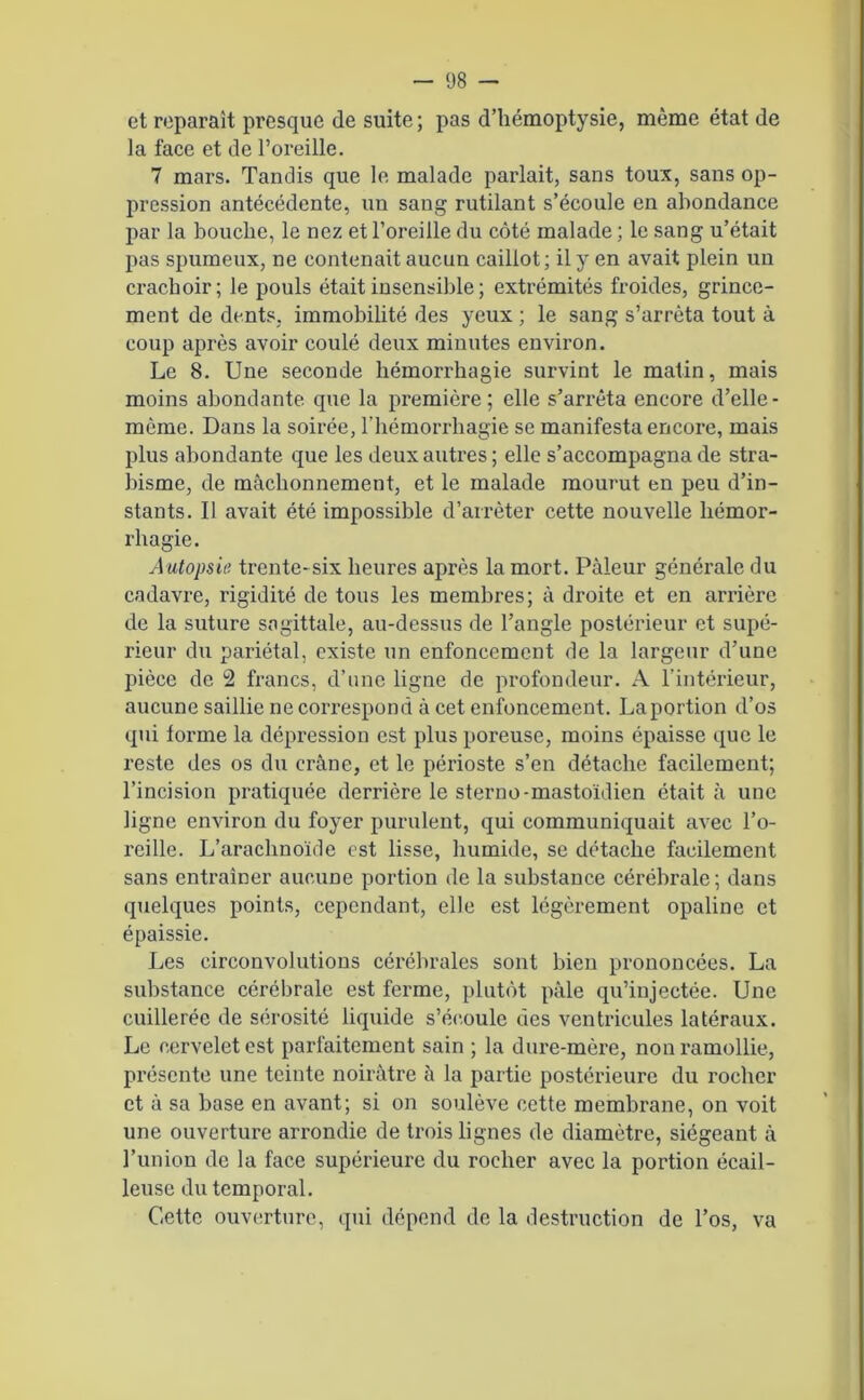 et reparaît presque de suite; pas d’hémoptysie, même état de la face et de l’oreille. 7 mars. Tandis que le malade parlait, sans toux, sans op- pression antécédente, un sang rutilant s’écoule en abondance par la bouche, le nez et l’oreille du côté malade ; le sang u’était pas spumeux, ne contenait aucun caillot; il y en avait plein un crachoir; le pouls était insensible ; extrémités froides, grince- ment de dents, immobilité des yeux ; le sang s’arrêta tout à coup après avoir coulé deux minutes environ. Le 8. Une seconde hémorrhagie survint le matin, mais moins abondante que la première; elle s’arrêta encore d’elle - même. Dans la soirée, l’hémorrhagie se manifesta encore, mais plus abondante que les deux autres; elle s’accompagna de stra- bisme, de mâchonnement, et le malade mourut en peu d’in- stants. Il avait été impossible d’arrêter cette nouvelle hémor- rhagie. Autopsie trente-six heures après la mort. Pâleur générale du cadavre, rigidité de tous les membres; à droite et en arrière de la suture sagittale, au-dessus de l’angle postérieur et supé- rieur du pariétal, existe un enfoncement de la largeur d’une pièce de 2 francs, d’une ligne de profondeur. A l’intérieur, aucune saillie ne correspond à cet enfoncement. La portion d’os qui forme la dépression est plus poreuse, moins épaisse que le reste des os du crâne, et le périoste s’en détache facilement; l’incision pratiquée derrière le sterno-mastoïdien était à une ligne environ du foyer purulent, qui communiquait avec l’o- reille. L’arachnoïde est lisse, humide, se détache facilement sans entraîner aucune portion de la substance cérébrale; dans quelques points, cependant, elle est légèrement opaline et épaissie. Les circonvolutions cérébrales sont bien prononcées. La substance cérébrale est ferme, plutôt pâle qu’injectée. Une cuillerée de sérosité liquide s'écoule des ventricules latéraux. Le cervelet est parfaitement sain ; la dure-inèi’e, non ramollie, présente une teinte noirâtre à la partie postérieure du rocher et à sa base en avant; si on soulève cette membrane, on voit une ouverture arrondie de trois lignes de diamètre, siégeant à l’union de la face supérieure du rocher avec la portion écail- leuse du temporal. Cette ouverture, qui dépend de la destruction de l’os, va