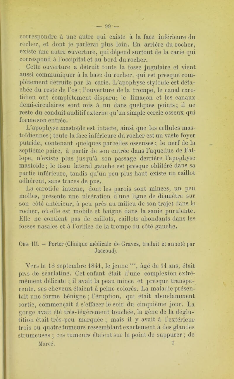 correspondre à une autre qui existe à la face inférieure du rocher, et dont je parlerai plus loin. En arrière du rocher, existe une autre ouverture, qui dépend surtout de la carie qui correspond à l’occipital et au bord du rocher. Cette ouverture a détruit toute la fosse jugulaire et vient aussi communiquer à la base du rocher, qui est presque com- plètement détruite par la carie. L’apophyse styloïde est déta- chée du reste de l’os ; l’ouverture de la trompe, le canal caro- tidien ont complètement disparu; le limaçon et les canaux demi-circulaires sont mis à nu dans quelques points ; il ne reste du conduit auditif externe qu’un simple cercle osseux qui forme son entrée. L’apophyse mastonle est intacte, ainsi que les cellules mas- toïdiennes ; toute la face inférieure du rocher est un vaste foyer putride, contenant quelques parcelles osseuses ; le nerf de la septième paire, à partir de son entrée dans l’aqueduc de Fal- lope, n’existe plus jusqu’à son passage derrière l’apophyse mastoïde ; le tissu latéral gauche est presque oblitéré dans sa partie inférieure, tandis qu’un peu plus haut existe un caillot adhérent, sans traces de pus. La carotide interne, dont les parois sont minces, un peu molles, présente une ulcération d’une ligne de diamètre sur son côté antérieur, à peu près au milieu de son trajet dans le rocher, où elle est mobile et baigne dans la sanie purulente. Elle ne contient pas de caillots, caillots abondants dans les fosses nasales et à l’orifice de la trompe du côté gauche. Qbs. 111. - Porter (Clinique médicale de Graves, traduit et annoté par Jaccoud). Vers le id septembre 1841, le jeune ***, âgé de 11 ans, était pi\s de scarlatine. Cet enfant était d’une complexion cxlrô- mèment délicate ; il avait la peau mince et presque transpa- rente, ses cheveux étaient à peine colorés. La maladie présen- tait une forme bénigne ; l’éruption, qui était abondamment sortie, commençait à s’effacer le soir du cinquième jour. La gorge avait été très-légèrement touchée, la gène de la déglu- tition était très-peu marquée ; mais il y avait à l’extérieur trois ou quatre tumeurs ressemblant exactement à des glandes strumeuses ; ces tumeurs étaient sur le point de suppurer; de Marcc. 7