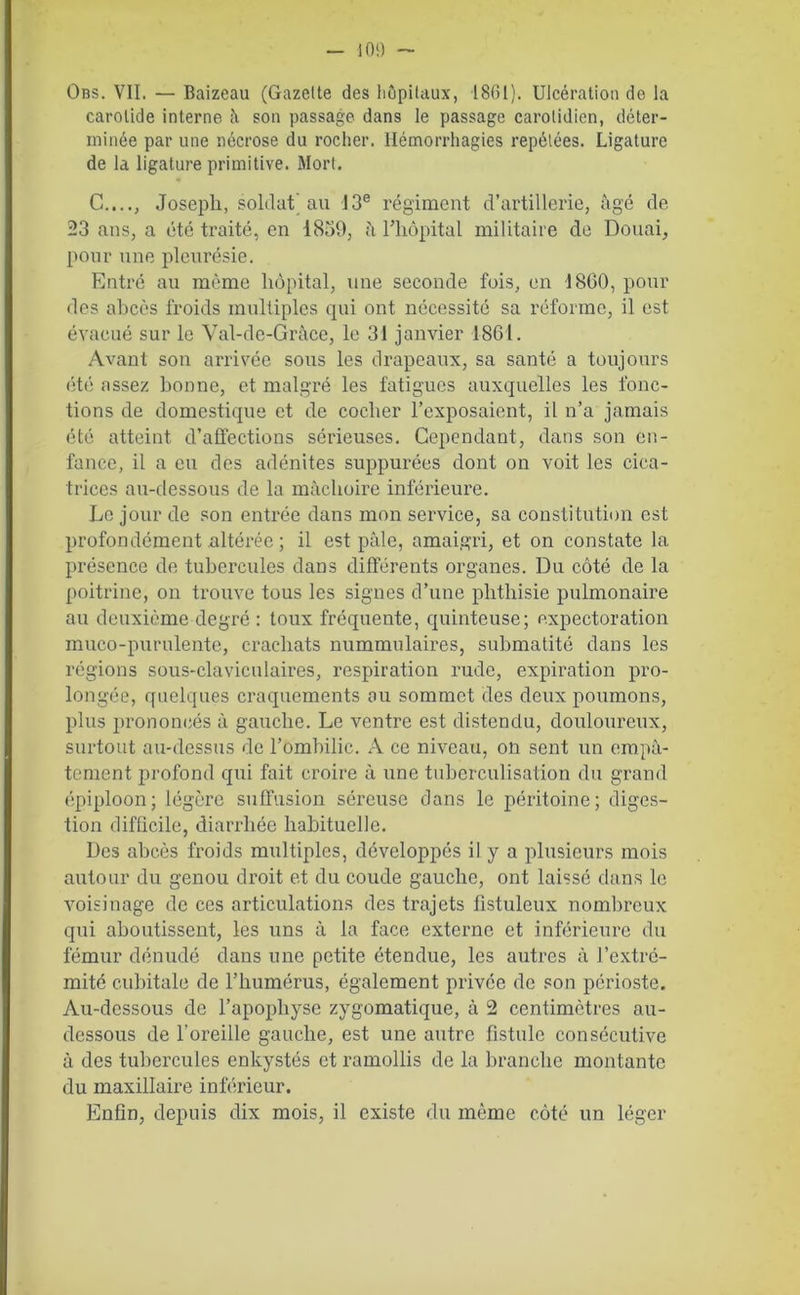 Obs. VII. — Baizeau (Gazelte des hôpitaux, 1861). Ulcération de la carotide interne il son passage dans le passage carotidien, déter- minée par une nécrose du rocher. Hémorrhagies répétées. Ligature de la ligature primitive. Mort. C...., Joseph, soldat) au 13e régiment d’artillerie, âgé de 23 ans, a été traité, en 1839, à l’hôpital militaire de Douai, pour une pleurésie. Entré au même hôpital, une seconde fois, en 1860, pour des abcès froids multiples qui ont nécessité sa réforme, il est évacué sur le Val-de-Grâce, le 31 janvier 1861. Avant son arrivée sous les drapeaux, sa santé a toujours été assez bonne, et malgré les fatigues auxquelles les fonc- tions de domestique et de cocher l’exposaient, il n’a jamais été atteint d’affections sérieuses. Cependant, dans son en- fance, il a eu des adénites suppurées dont on voit les cica- trices au-dessous de la mâchoire inférieure. Le jour de son entrée dans mon service, sa constitution est profondément altérée ; il est pâle, amaigri, et on constate la présence de tubercules dans différents organes. Du côté de la poitrine, on trouve tous les signes d’une phthisie pulmonaire au deuxième degré : toux fréquente, quinteuse; expectoration muco-purulente, crachats nummulaires, submatité dans les régions sous-claviculaires, respiration rude, expiration pro- longée, quelques craquements ou sommet des deux poumons, plus prononcés à gauche. Le ventre est distendu, douloureux, surtout au-dessus de l’ombilic. A ce niveau, on sent un empâ- tement profond qui fait croire à une tuberculisation du grand épiploon; légère suffusion séreuse dans le péritoine; diges- tion difficile, diarrhée habituelle. Des abcès froids multiples, développés il y a plusieurs mois autour du genou droit et du coude gauche, ont laissé dans le voisinage de ces articulations des trajets fistuleux nombreux qui aboutissent, les uns à la face externe et inférieure du fémur dénudé dans une petite étendue, les autres à l’extré- mité cubitale de l’humérus, également privée de son périoste. Au-dessous de l’apophyse zygomatique, à 2 centimètres au- dessous de l'oreille gauche, est une autre fistule consécutive à des tubercules enkystés et ramollis de la branche montante du maxillaire inférieur. Enfin, depuis dix mois, il existe du même côté un léger