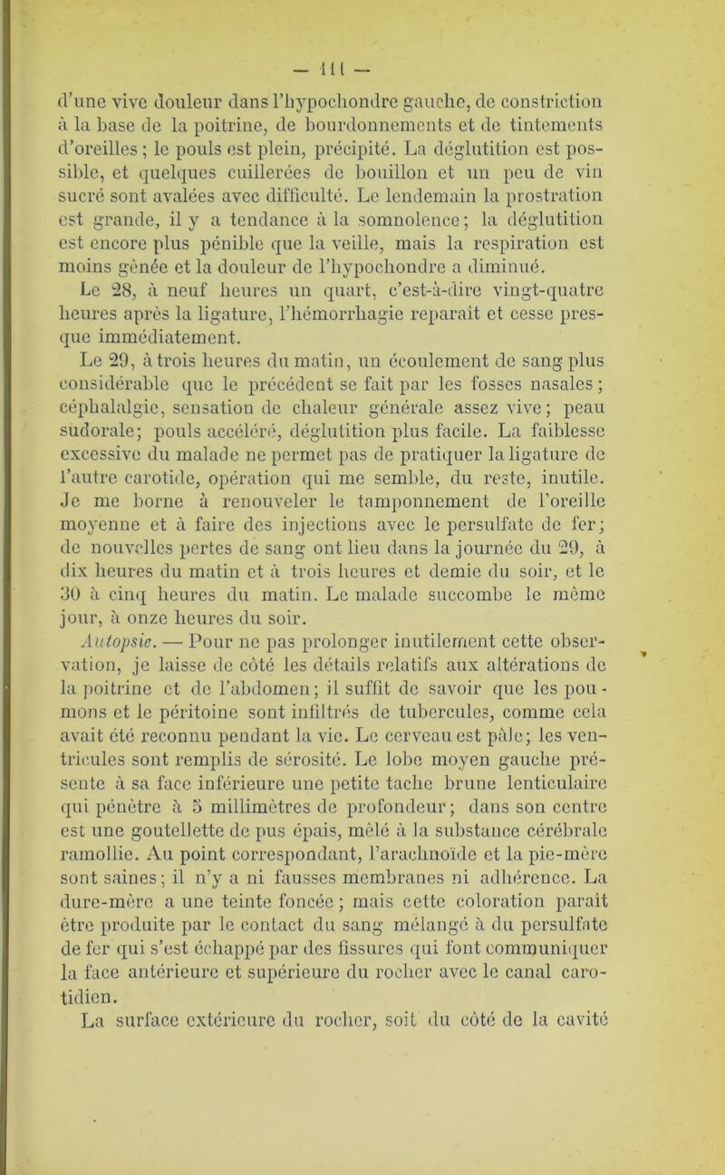 d’une vive douleur dans l’hypochondre gauche, de constrietion à la hase de la poitrine, de bourdonnements et de tintements d’oreilles ; le pouls est plein, précipité. La déglutition est pos- sible, et quelques cuillerées de bouillon et un peu de vin sucré sont avalées avec difficulté. Le lendemain la prostration est grande, il y a tendance à la somnolence ; la déglutition est encore plus pénible que la veille, mais la respiration est moins gênée et la douleur de l’hypochondrc a diminué. Le 28, à neuf heures un quart, c’est-à-dire vingt-quatre heures après la ligature, l’hémorrhagie réparait et cesse pres- que immédiatement. Le 29, à trois heures du matin, un écoulement de sang plus considérable que le précédent se fait par les fosses nasales; céphalalgie, sensation de chaleur générale assez vive; peau sudorale; pouls accéléré, déglutition plus facile. La faiblesse excessive du malade ne permet pas de pratiquer la ligature de l’autre carotide, opération qui me semble, du reste, inutile. Je me borne à renouveler le tamponnement de l’oreille moyenne et à faire des injections avec le persulfatc de fer; de nouvelles pertes de sang ont lieu dans la journée du 29, à dix heures du matin et à trois heures et demie du soir, et le 30 îi cinq heures du matin. Le malade succombe le même jour, à onze heures du soir. Autopsie. — Pour ne pas prolonger inutilement cette obser- vation, je laisse de côté les détails relatifs aux altérations de la poitrine et de l’abdomen; il suffit de savoir que les pou- mons et le péritoine sont infiltrés de tubercules, comme cela avait été reconnu pendant la vie. Le cerveau est pâle; les ven- tricules sont remplis de sérosité. Le lobe moyen gauche pré- sente à sa face inférieure une petite tache brune lenticulaire qui pénètre à 5 millimètres de profondeur; dans son centre est une goutellctte de pus épais, mêlé à la substance cérébrale ramollie. Au point correspondant, l’arachnoïde et la pie-mère sont saines; il n’y a ni fausses membranes ni adhérence. La dure-mère a une teinte foncée ; mais cette coloration parait être produite par le contact du sang mélangé ù. du persulfatc de fer qui s’est échappé par des fissures qui font communiquer la face antérieure et supérieure du rocher avec le canal caro- tidien. La surface extérieure du rocher, soit du côté de la cavité