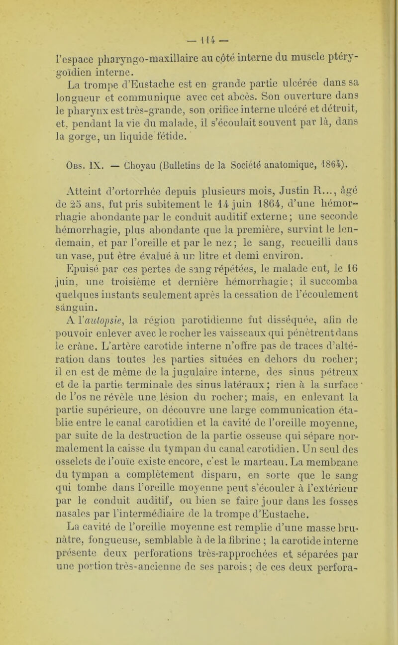 l’espace pharyngo-maxillaire au côté interne du muscle ptéry- goïdien interne. La trompe d’Eustaclic est en grande partie ulcérée dans sa longueur et communique avec cet abcès. Son ouverture dans le pharynx est très-grande, son orifice interne ulcéré et détruit, et, pendant la vie du malade, il s’écoulait souvent par là, dans la gorge, un liquide fétide. Obs. IX. — Glioyau (Bulletins de la Société anatomique, 1864). Atteint d’ortorrliée depuis plusieurs mois, Justin R..., âgé de 25 ans, fut pris subitement le 14 juin 1864, d’une hémor- rhagie abondante par le conduit auditif externe; une seconde hémorrhagie, plus abondante que la première, survint le len- demain, et par l’oreille et par le nez; le sang, recueilli dans un vase, put être évalué à un litre et demi environ. Epuisé par ces pertes de sang répétées, le malade eut, le 16 juin, une troisième et dernière hémorrhagie; il succomba quelques instants seulement après la cessation de l’écoulement sanguin. A l'autopsie, la région parotidienne fut disséquée, afin de pouvoir enlever avec le rocher les vaisseaux qui pénètrent dans le crâne. L’artère carotide interne n’oiïre pas de traces d’alté- ration dans toutes les parties situées en dehors du rocher; il en est de môme de la jugulaire interne, des sinus pétreux et de la partie terminale des sinus latéraux; rien à la surface de l’os ne révèle une lésion du rocher; mais, en enlevant la partie supérieure, on découvre une large communication éta- blie entre le canal carotidien et la cavité de l’oreille moyenne, par suite de la destruction de la partie osseuse qui sépare nor- malement la caisse du tympan du canal carotidien. Un seul des osselets de l’ouïe existe encore, c’est le marteau. La membrane du tympan a complètement disparu, en sorte que le sang qui tombe dans l’oreille moyenne peut s’écouler à l’extérieur par le conduit auditif, ou bien se faire jour dans les fosses nasales par l’intermédiaire de la trompe d’Eustaclie. La cavité de l’oreille moyenne est remplie d’une masse bru- nâtre, fongueuse, semblable à de la fibrine ; la carotide interne présente deux perforations très-rapprochées et séparées par une portion très-ancienne de ses parois; de ces deux perfora-