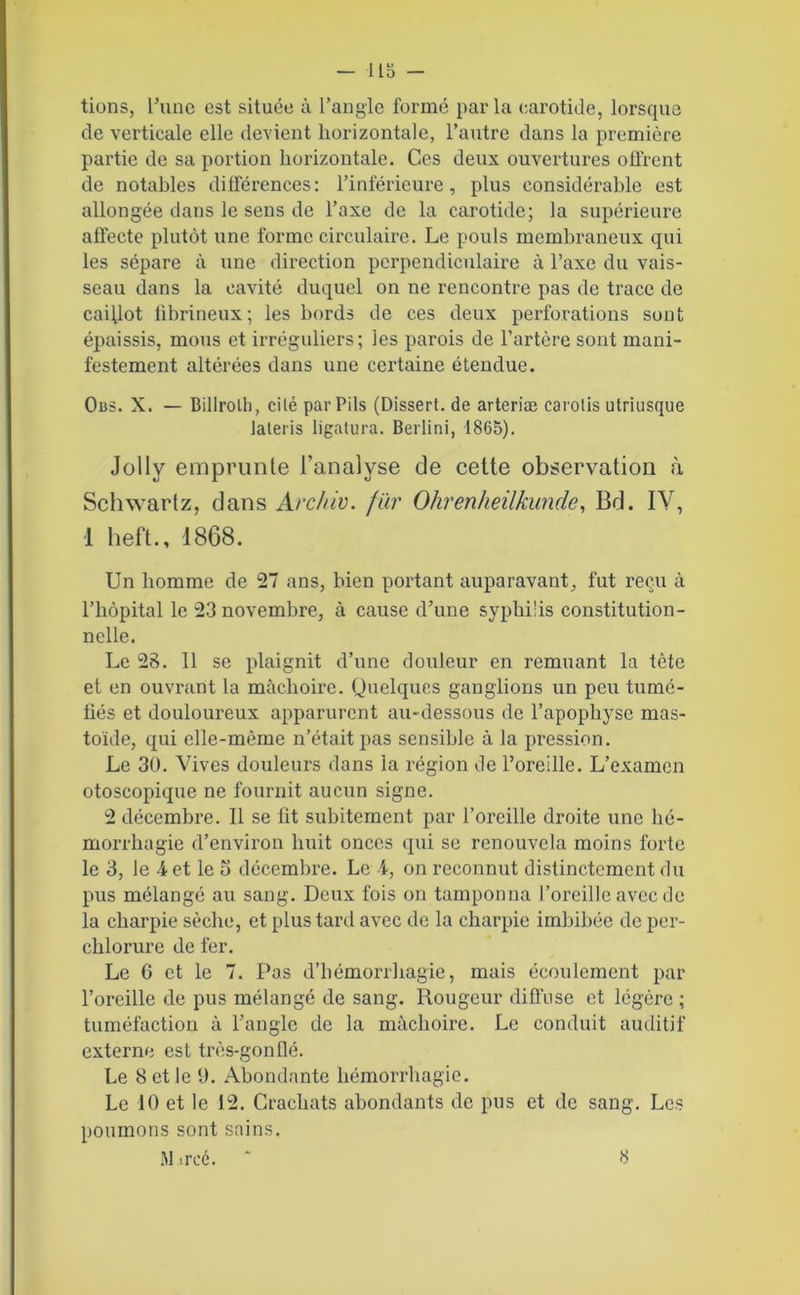 -lis- tions, l’une est située à l’angle formé parla carotide, lorsque de verticale elle devient horizontale, l’autre dans la première partie de sa portion horizontale. Ces deux ouvertures oü'rcnt de notables différences: l’inférieure, plus considérable est allongée dans le sens de l’axe de la carotide; la supérieure affecte plutôt une forme circulaire. Le pouls membraneux qui les sépare à une direction perpendiculaire à l’axe du vais- seau dans la cavité duquel on ne rencontre pas de trace de caillot fibrineux; les bords de ces deux perforations sont épaissis, mous et irréguliers; les parois de l’artère sont mani- festement altérées dans une certaine étendue. Ous. X. — Billrolli, cité parPils (Dissert, de arteriæ carotis utriusque lateris ligatura. Berlini, 1865). Jolly emprunte l’analyse de cette observation à Schwartz, clans Archiv. fiir Ohrenheilkunde, Bd. IV, 1 heft., 1868. Un homme de 27 ans, bien portant auparavant, fut reçu à l’hôpital le 23 novembre, à cause d’une syphilis constitution- nelle. Le 28. 11 se plaignit d’une douleur en remuant la tète et en ouvrant la mâchoire. Quelques ganglions un peu tumé- fiés et douloureux apparurent au-dessous de l’apophyse mas- toïde, qui elle-même n’était pas sensible à la pression. Le 30. Vives douleurs dans la région de l’oreille. L’examen otoscopique ne fournit aucun signe. 2 décembre. Il se fit subitement par l’oreille droite une hé- morrhagie d’environ huit onces qui se renouvela moins forte le 3, le 4 et le 5 décembre. Le i, on reconnut distinctement du pus mélangé au sang. Deux fois on tamponna l’oreille avec de la charpie sèche, et plus tard avec de la charpie imbibée de per- chlorure de fer. Le G et le 7. Pas d’hémorrhagie, mais écoulement par l’oreille de pus mélangé de sang. Rougeur diffuse et légère ; tuméfaction à l’angle de la mâchoire. Le conduit auditif externe est très-gonflé. Le 8 et le 9. Abondante hémorrhagie. Le 10 et le 12. Crachats abondants de pus et de sang. Les poumons sont sains.