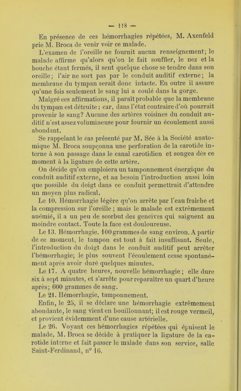 En présence de ces hémorrhagies répétées, M. Axenfeld prie M. Broca de venir voir ce malade. L’examen de l’oreille ne fournit aucun renseignement; le malade affirme qu’alors qu’on le fait souffler, le nez et la houche étant fermés, il sent quelque chose se tendre dans son oreille ; l’air ne sort pas par le conduit auditif externe ; la membrane du tympan serait donc intacte. En outre il assure qu’une fois seulement le sang lui a coulé dans la gorge. Malgré ces affirmations, il paraît probable que la membrane du tympan est détruite ; car, dans l’état contraire d’où pourrait provenir le sang? Aucune des artères voisines du conduit au- ditif n’est assez volumineuse pour fournir un écoulement aussi abondant. Se rappelant le cas présenté par M. Sée à la Société anato- mique M. Broca soupçonna une perforation de la carotide in- terne à son passage dans le canal carotidien et songea dès ce moment à la ligature de cette artère. On décide qu’on emploiera un tamponnement énergique du conduit auditif externe, et au besoin l’introduction aussi loin que possible du doigt dans ce conduit permettrait d’attendre un moyen plus radical. Le 10. Hémorrhagie légère qu’on arrête par l’eau fraîche et la compression sur l’oreille ; mais le malade est extrêmement anémié, il a un peu de scorbut des gencives qui saignent au moindre contact. Toute la face est douloureuse. Le 13. Hémorrhagie. 100 grammes de sang environ. A partir de ce moment, le tampon est tout à fait insuffisant. Seule, l’introduction du doigt dans le conduit auditif peut arrêter l’hémorrhagie; le plus souvent l’écoulement cesse spontané- ment après avoir duré quelques minutes. Le 17. A quatre heures, nouvelle hémorrhagie ; elle dure six à sept minutes, et s’arrête pour reparaître un quart d’heure après; 600 grammes de sang. Le 21. Hémorrhagie, tamponnement. Enfin, le 25, il se déclare une hémorrhagie extrêmement abondante, le sang vient en bouillonnant; il est rouge vermeil, et provient évidemment d’une cause artérielle. Le 26. Voyant ces hémorrhagies répétées qui épuisent le malade, M. Broca se décide à pratiquer la ligature de la ca- rotide interne et fait passer le malade dans son service, salle Saint-Ferdinand, n° 16.