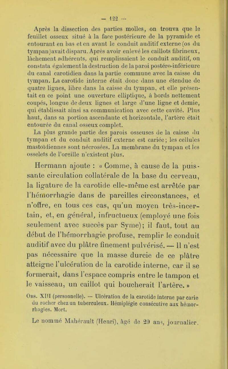 Après la dissection des parties molles, on trouva que le feuillet osseux situé à la fane postérieure de la pyramide et entourant en bas et en avant le conduit auditif externe (os du tympanjavait disparu. Après avoir enlevé les caillots fibrineux, lâchement adhérents, qui remplissaient le conduit auditif, on constata également la destruction de la paroi postéro-inférieure du canal carotidien dans la partie commune avec la caisse du tympan. La carotide interne était donc dans une étendue de quatre lignes, libre dans la caisse du tympan, et elle présen- tait eu ce point une ouverture elliptique, à bords nettement coupés, longue de deux lignes et large d’une ligne et demie, qui établissait ainsi sa communication avec cette cavité. Plus haut, dans sa portion ascendante et hoi'izontale, l’artère était entourée du canal osseux complet. La plus grande partie des parois osseuses de la caisse du tympan et du conduit auditif externe est cariée ; les cellules mastoïdiennes sont nécrosées. La membrane du tympan et les osselets de l’oreille n’existent plus. Hermann ajoute : « Gomme, à cause de la puis- sante circulation collatérale de la base du cerveau, la ligature de la carotide elle-même est arrêtée par riiémorrhagâe dans de pareilles circonstances, et n’offre, en tous ces cas, qu’un moyen très-incer- tain, et, en général, infructueux (employé une fois seulement avec succès par Syme); il faut, tout au début de l’hémorrhagie profuse, remplir le conduit auditif avec du plâtre finement pulvérisé. — 11 n’est pas nécessaire que la masse durcie de ce plâtre atteigne l’ulcération de la carotide interne, car il se formerait, dans l’espace compris entre le tampon et le vaisseau, un caillot qui boucherait l’artère.» Obs. XIII (personnelle). — Ulcération de la carotide interne par carie du rocher chez un tuberculeux. Hémiplégie consécutive aux hémor- rhagies. Mort. Le nommé Maherau.lt (Henri), figé de 21) ans, journalier.