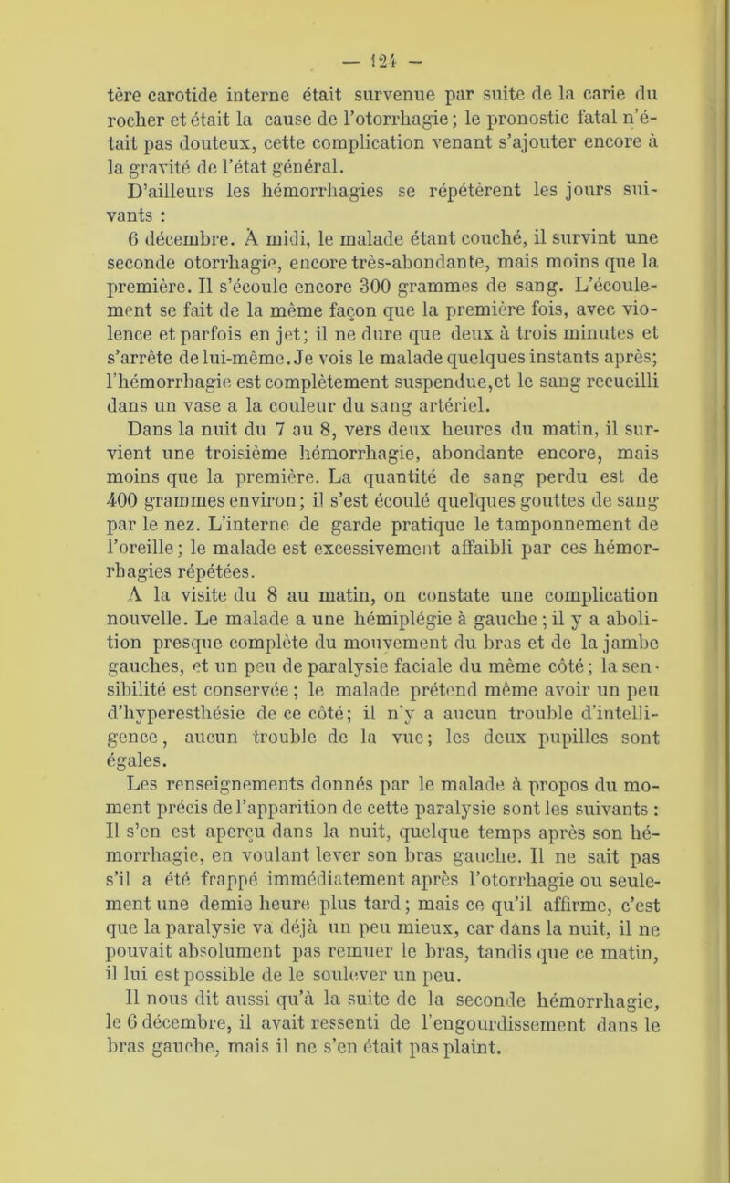 tère carotide interne était survenue par suite de la carie du rocher et était la cause de l’otorrkagie ; le pronostic fatal n’é- tait pas douteux, cette complication venant s’ajouter encore à la gravité de l’état général. D’ailleurs les hémorrhagies se répétèrent les jours sui- vants : 6 décembre. À midi, le malade étant couché, il survint une seconde otorrhagie, encore très-abondante, mais moins que la première. Il s’écoule encore 300 grammes de sang. L’écoule- ment se fait de la même façon que la première fois, avec vio- lence et parfois en jet; il ne dure que deux à trois minutes et s’arrête de lui-même. Je vois le malade quelques instants après; l’hémorrhagie est complètement suspendue,et le sang recueilli dans un vase a la couleur du sang artériel. Dans la nuit du 7 au 8, vers deux heures du matin, il sur- vient une troisième hémorrhagie, abondante encore, mais moins que la première. La quantité de sang perdu est de 400 grammes environ ; il s’est écoulé quelques gouttes de sang par le nez. L’interne de garde pratique le tamponnement de l’oreille; le malade est excessivement affaibli par ces hémor- rhagies répétées. A la visite du 8 au matin, on constate une complication nouvelle. Le malade a une hémiplégie à gauche ; il y a aboli- tion presque complète du mouvement du bras et de la jambe gauches, et un peu de paralysie faciale du même côté; la sen- sibilité est conservée; le malade prétend même avoir un peu d’hyperesthésie de ce côté; il n’y a aucun trouble d’intelli- gence, aucun trouble de la vue; les deux pupilles sont égales. Les renseignements donnés par le malade à propos du mo- ment précis de l’apparition de cette paralysie sont les suivants : Il s’en est aperçu dans la nuit, quelque temps après son hé- morrhagie, en voulant lever son bras gauche. Il ne sait pas s’il a été frappé immédiatement après l’otorrhagie ou seule- ment une demie heure plus tard; mais ce qu’il affirme, c’est que la paralysie va déjà un peu mieux, car dans la nuit, il ne pouvait absolument pas remuer le bras, tandis que ce matin, il lui est possible de le soulever un peu. 11 nous dit aussi qu’à la suite de la seconde hémorrhagie, le 6 décembre, il avait ressenti de l’engourdissement dans le bras gauche, mais il ne s’en était pas plaint.