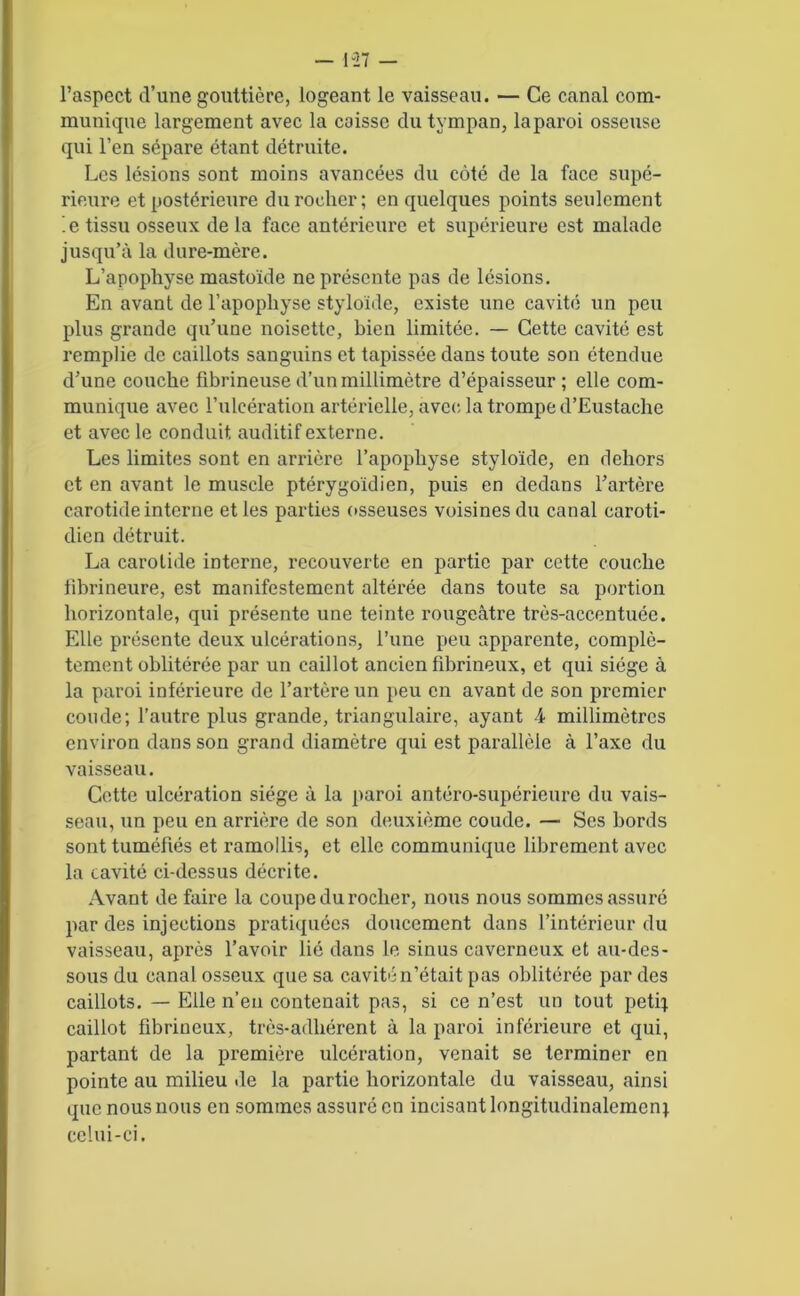 l’aspect d’une gouttière, logeant le vaisseau. — Ce canal com- munique largement avec la caisse du tympan, la paroi osseuse qui l’en sépare étant détruite. Les lésions sont moins avancées du côté de la face supé- rieure et postérieure du rocher; en quelques points seulement ’.e tissu osseux de la face antérieure et supérieure est malade jusqu’à la dure-mère. L’apophyse mastoïde ne présente pas de lésions. En avant de l’apophyse styloide, existe une cavité un peu plus grande qu’une noisette, bien limitée. — Cette cavité est remplie de caillots sanguins et tapissée dans toute son étendue d’une couche fibrineuse d’un millimètre d’épaisseur ; elle com- munique avec l’ulcération artérielle, avec la trompe d’Eustache et avec le conduit auditif externe. Les limites sont en arrière l’apophyse styloide, en dehors et en avant le muscle ptérygoïdien, puis en dedans l’artère carotide interne et les parties osseuses voisines du canal caroti- dien détruit. La carotide interne, recouverte en partie par cette couche fibrineure, est manifestement altérée dans toute sa portion horizontale, qui présente une teinte rougeâtre très-accentuée. Elle présente deux ulcérations, l’une peu apparente, complè- tement oblitérée par un caillot ancien fibrineux, et qui siège à la paroi inférieure de l’artère un peu en avant de son premier coude; l’autre plus grande, triangulaire, ayant 4 millimètres environ dans son grand diamètre qui est parallèle à l’axe du vaisseau. Cette ulcération siège à la paroi antéro-supérieure du vais- seau, un peu en arrière de son deuxième coude. — Ses bords sont tuméfiés et ramollis, et elle communique librement avec la cavité ci-dessus décrite. Avant de faire la coupe du rocher, nous nous sommes assuré par des injections pratiquées doucement dans l’intérieur du vaisseau, après l’avoir lié dans le sinus caverneux et au-des- sous du canal osseux que sa cavité n’était pas oblitérée par des caillots. — Elle n’en contenait pas, si ce n’est un tout petit caillot fibrineux, très-adhérent à la paroi inférieure et qui, partant de la première ulcération, venait se terminer en pointe au milieu de la partie horizontale du vaisseau, ainsi que nous nous en sommes assuré en incisant longitudinalement celui-ci.