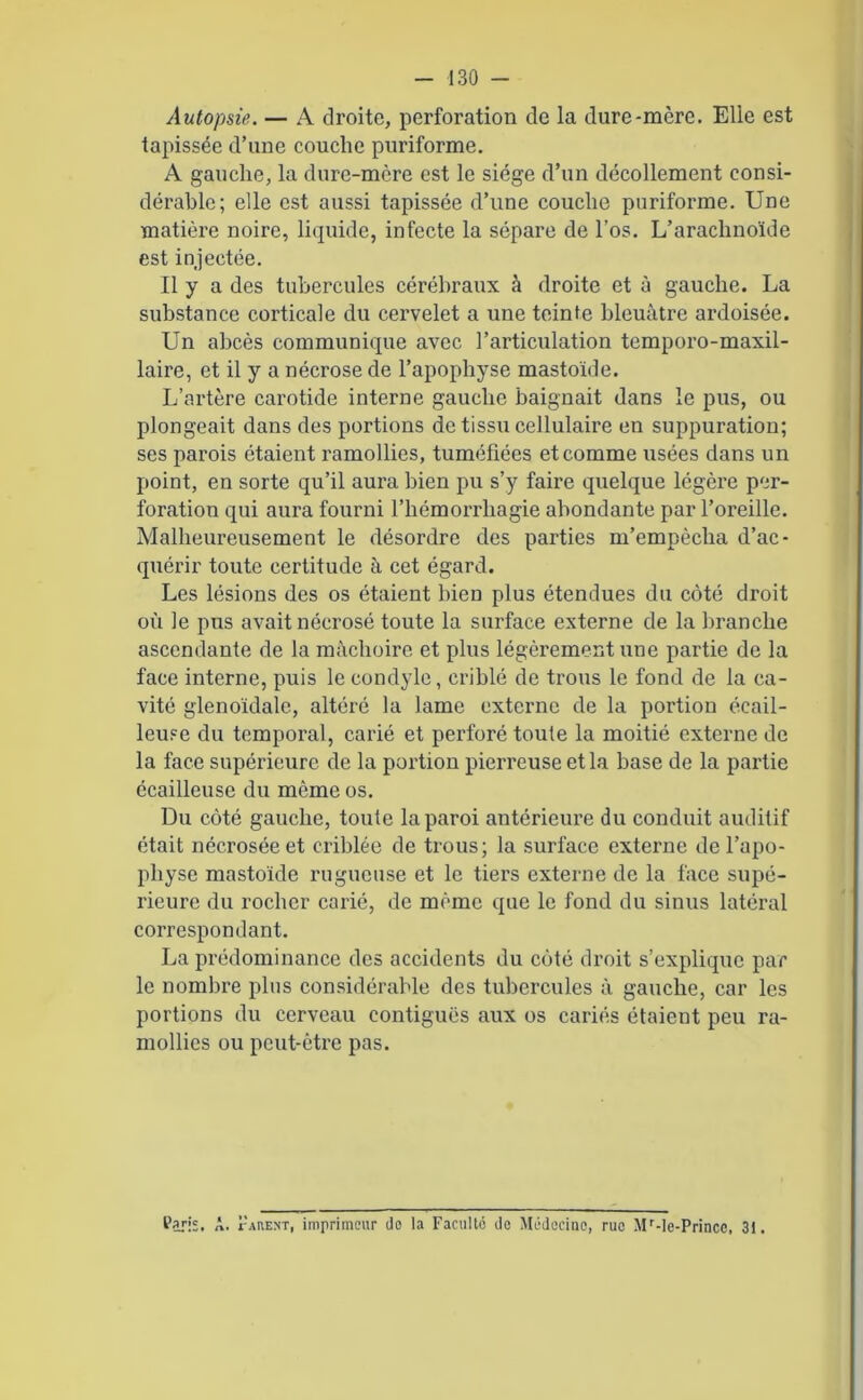 Autopsie. — A droite, perforation de la dure-mère. Elle est tapissée d’une couche puriforme. A gauche, la dure-mère est le siège d’un décollement consi- dérable; elle est aussi tapissée d’une couche puriforme. Une matière noire, liquide, infecte la sépare de l’os. L’arachnoïde est injectée. Il y a des tubercules cérébraux «à droite et à gauche. La substance corticale du cervelet a une teinte bleuâtre ardoisée. Un abcès communique avec l’articulation temporo-maxil- laire, et il y a nécrose de l’apophyse mastoïde. L’artère carotide interne gauche baignait dans le pus, ou plongeait dans des portions de tissu cellulaire en suppuration; ses parois étaient ramollies, tuméfiées et comme usées dans un point, en sorte qu’il aura bien pu s’y faire quelque légère per- foration qui aura fourni l’hémorrliagie abondante par l’oreille. Malheureusement le désordre des parties m’empècha d’ac- quérir toute certitude à cet égard. Les lésions des os étaient bien plus étendues du côté droit où le pus avait nécrosé toute la surface externe de la branche ascendante de la mâchoire et plus légèrement une partie de la face interne, puis le condyle, criblé de trous le fond de la ca- vité glenoïdale, altéré la lame externe de la portion écail- leuse du temporal, carié et perforé toute la moitié externe de la face supérieure de la portion pierreuse et la base de la partie écailleuse du même os. Du côté gauche, toute la paroi antérieure du conduit auditif était nécrosée et criblée de trous; la surface externe de l’apo- physe mastoïde rugueuse et le tiers externe de la face supé- rieure du rocher carié, de meme que le fond du sinus latéral correspondant. La prédominance des accidents du côté droit s’explique par le nombre plus considérable des tubercules à gauche, car les portions du cerveau contiguës aux os cariés étaient peu ra- mollies ou peut-être pas. tari;. A. Parent, imprimeur do la Faculté de Médecine, rue Mr-le-Princc, 3i.