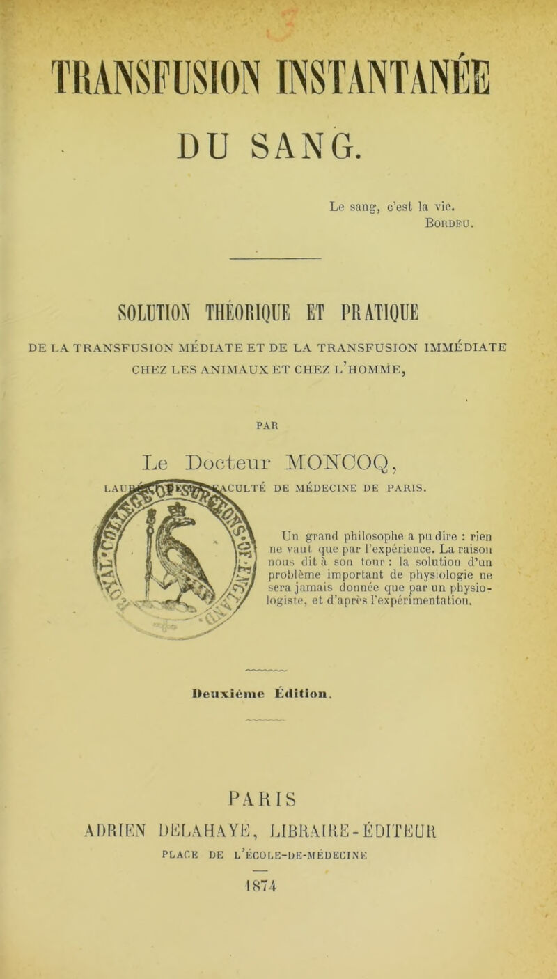 Le sang, c’est la vie. BonoFU. SOLITIOX THÈORIOUE ET PRATIOUE DE I.A TRANSFUSION MEDIATE ET DE LA TRANSFUSION IMMEDIATE CHEZ LES ANIMAU.K ET CHEZ l’hOMME, PAR Le Docteur MO^COQ, I.AU TE DE MEDECINE DE PARIS. Un grand philosophe a pu dire : rien ne vaut, que par l’expérience. La raison nous dit à son tour : la solution d’un problème important de physiologie ne sera jamais donnée que par un physio- logiste, et d’après l’expérimentation. Iletixiénic Édition. PARIS ADRIEN DELAHAYE, LIBRAIRE-ÉDITEUR PLACE DE l’ÉCOI.E-UE-MÉDECINE IHIA