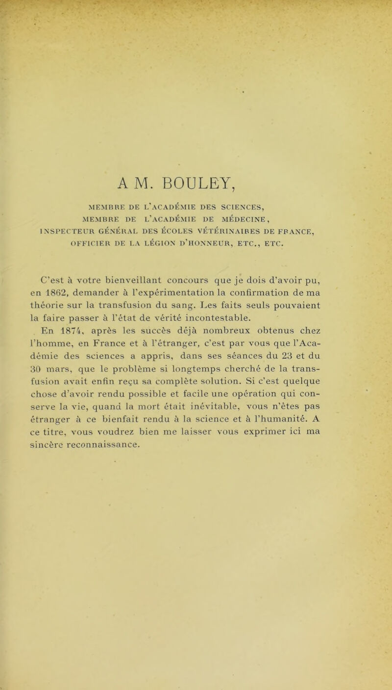 A M. BOULEY, MEMBBE DE L'aCADÉMIE DES SCIENCES, MEMBRE DE l’ACADEMIE DE MEDECINE, INSPECTEUR GÉNÉRAL DES ÉCOLES VÉTÉRINAIRES DE E'PANCE, OFFICIER DE LA LÉGION d’HONNEUR, ETC., ETC. C’est à votre bienveillant concours que je dois d’avoir pu, en 1862, demander à l’expérimentation la confirmation de ma théorie sur la transfusion du sang. Les faits seuls pouvaient la faire passer à l’état de vérité incontestable. En 1874, après les succès déjà nombreux obtenus chez l’homme, en France et à l’étranger, c’est par vous que l’Aca- démie des sciences a appris, dans ses séances du 23 et du 30 mars, que le problème si longtemps cherché de la trans- fusion avait enfin reçu sa complète solution. Si c’est quelque chose d’avoir rendu possible et facile une opération qui con- serve la vie, quand la mort était inévitable, vous n’êtes pas étranger à ce bienfait rendu à la science et à l’humanité. A ce titre, vous voudrez bien me laisser vous exprimer ici ma sincère reconnaissance.