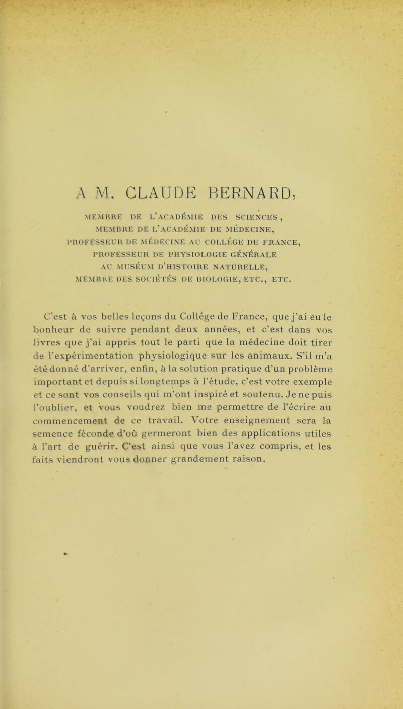 MEMBRE DE E'aCADÉMIE DES SCIENCES , MEMBRE DE L’ACADÉMIE DE MEDECINE, DROFESSEUR DE MÉDECINE AU COLLEGE DE FRANCE, PROFESSEUR DE PHYSIOLOGIE GENERALE AU MUSÉUM d’histoire NATURELLE, MEMBRE DES SOCIÉTÉS DE BIOLOGIE, ETC., ETC. C’est à VOS belles leçons du Collège de France, que j’ai eu le bonheur de suivre pendant deux années, et c’est dans vos livres que j’ai appris tout le parti que la médecine doit tirer de l’expérimentation physiologique sur les animaux. S’il m’a été donné d’arriver, enfin, à la solution pratique d’un problème important et depuis si longtemps à l’étude, c’est votre exemple et ce sont vos conseils qui m’ont inspiré et soutenu. Je ne puis l’oublier, et vous voudrez bien me permettre de l’écrire au commencement de ce travail. Votre enseignement sera la semence féconde d’où germeront bien des applications utiles à l’art de guérir. C’est ainsi que vous l’avez compris, et les faits viendront vous donner grandement raison.