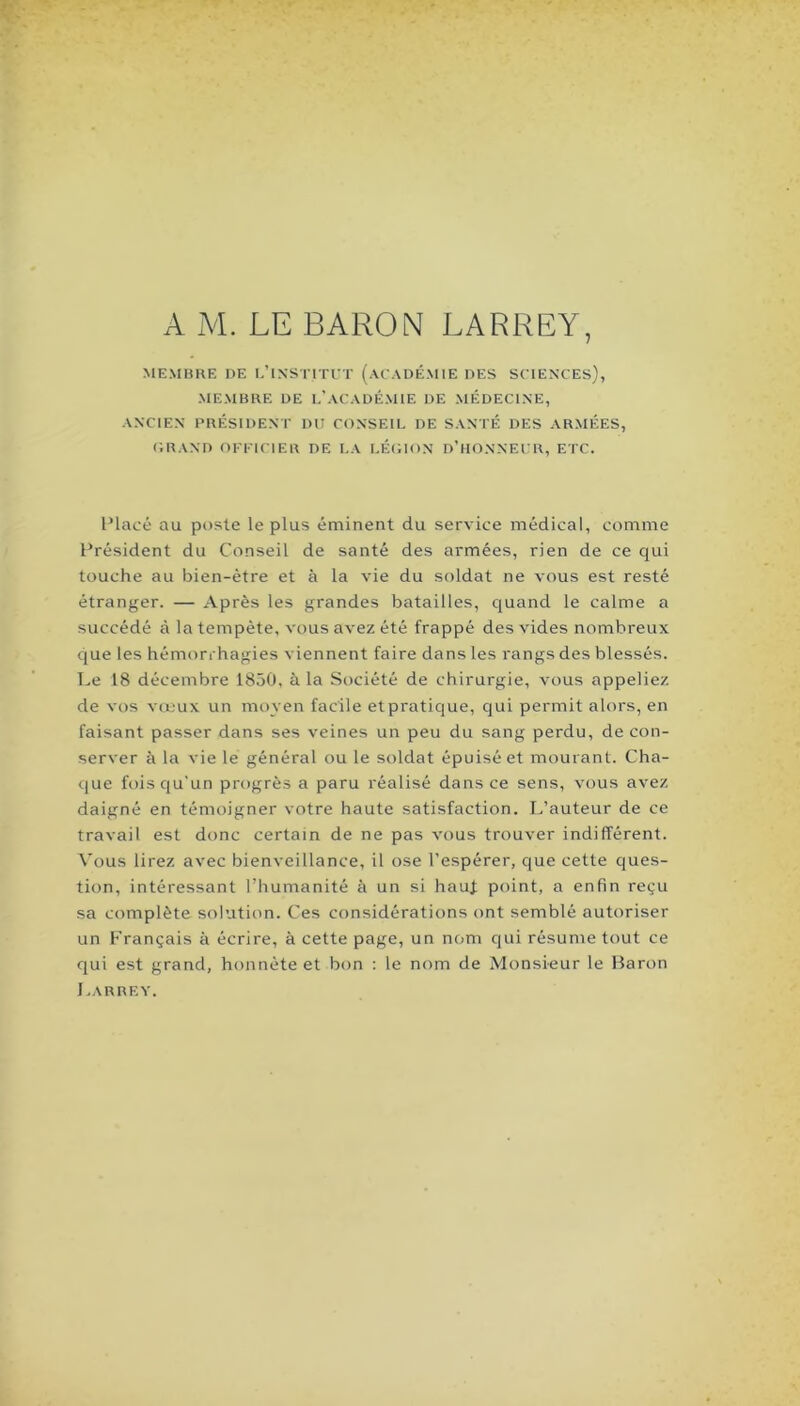 A M. LE BARON LARREY, MEMBRE DE I.’lNSTlTrT (ACADÉMIE DES SCIENCES), MEMBRE DE 1,'ACADÉMIE DE MÉDECINE, ANCIEN PRÉSIDENT DU CONSEIL DE SANTÉ DES ARMÉES, C.RAND OFFICIER DE LA LÉC.ION D’IIONNECR, ETC. Placé au poste le plus éminent du service médical, comme Président du Conseil de santé des armées, rien de ce qui touche au bien-être et à la vie du soldat ne vous est resté étranger. — Après les grandes batailles, quand le calme a succédé à la tempête, vous avez été frappé des vides nombreux que les hémorrhagies viennent faire dans les rangs des blessés. T.e 18 décembre 1850, à la Société de chirurgie, vous appeliez de vos vœux un moyen facile et pratique, qui permit alors, en faisant passer dans ses veines un peu du sang perdu, de con- server à la vie le général ou le soldat épuisé et mourant. Cha- que fois qu'un progrès a paru réalisé dans ce sens, vous avez daigné en témoigner votre haute satisfaction. L’auteur de ce travail est donc certain de ne pas vous trouver indifférent. Vous lirez avec bienveillance, il ose l’espérer, que cette ques- tion, intéressant l’humanité à un si hauf point, a enfin reçu sa complète solution. Ces considérations ont semblé autoriser un Français à écrire, à cette page, un nom qui résume tout ce qui est grand, honnête et bon : le nom de Monsieur le Baron Larrey.